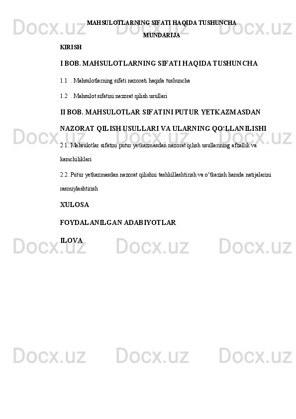 MAHSULOTLARNING SIFATI HAQIDA TUSHUNCHA
MUNDARIJA
KIRISH
I BOB. MAHSULOTLARNING SIFATI HAQIDA TUSHUNCHA
1.1 . Mahsulotlarning sifati nazorati haqida tushuncha
1.2 . Mahsulot sifatini nazorat qilish usullari
II BOB. MAHSULOTLAR SIFATINI PUTUR YETKAZMASDAN 
NAZORAT QILISH USULLARI VA ULARNING QO‘LLANILISHI
2.1. Mahsulotlar sifatini putur yetkazmasdan nazorat qilish usullarining afzallik va 
kamchiliklari
2.2. Putur yetkazmasdan nazorat qilishni tashkillashtirish va o‘tkazish hamda natijalarini 
rasmiylashtirish
XULOSA
FOYDALANILGAN ADABIYOTLAR
ILOVA
