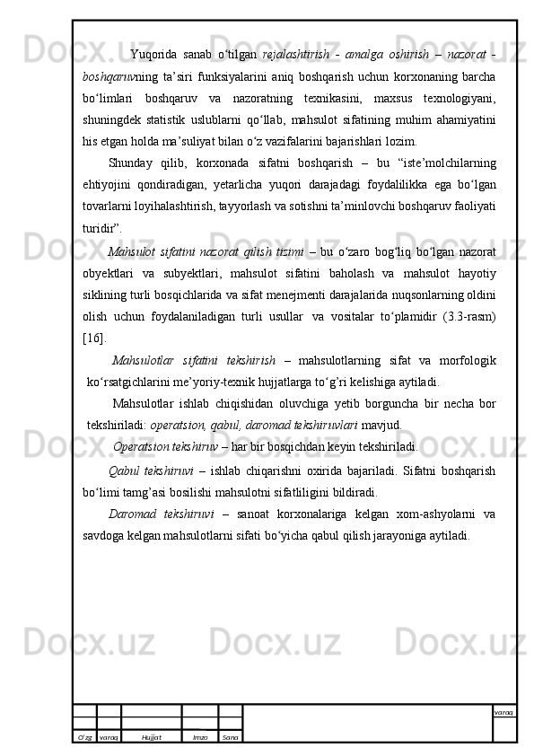                 Yuqorida   sanab   o tilganʻ   rejalashtirish   -   amalga   oshirish   –   nazorat   -
boshqaruv ning   ta’siri   funksiyalarini   aniq   boshqarish   uchun   korxonaning   barcha
bo limlari   boshqaruv   va	
ʻ   nazoratning   texnikasini,   maxsus   texnologiyani,
shuningdek   statistik   uslublarni   qo llab,	
ʻ   mahsulot   sifatining   muhim   ahamiyatini
his etgan holda ma’suliyat bilan o z vazifalarini
ʻ   bajarishlari   lozim.
Shunday   qilib,   korxonada   sifatni   boshqarish   –   bu   “iste’molchilarning
ehtiyojini   qondiradigan,   yetarlicha   yuqori   darajadagi   foydalilikka   ega   bo lgan	
ʻ
tovarlarni   loyihalashtirish,   tayyorlash   va   sotishni   ta’minlovchi boshqaruv   faoliyati
turidir”.
Mahsulot   sifatini   nazorat   qilish   tizimi   –   bu   o zaro	
ʻ   bog liq	ʻ   bo lgan	ʻ   nazorat
obyektlari   va   subyektlari,   mahsulot   sifatini   baholash   va   mahsulot   hayotiy
siklining turli   bosqichlarida   va   sifat   menejmenti   darajalarida   nuqsonlarning   oldini
olish   uchun   foydalaniladigan   turli   usullar   va   vositalar   to plamidir	
ʻ   (3.3-rasm)
[16].
Mahsulotlar   sifatini   tekshirish   –   mahsulotlarning   sifat   va   morfologik
ko rsatgichlarini me’yoriy-texnik	
ʻ   hujjatlarga   to g’ri kelishiga	ʻ   aytiladi.
Mahsulotlar   ishlab   chiqishidan   oluvchiga   yetib   borguncha   bir   necha   bor
tekshiriladi:   operatsion,   qabul,   daromad tekshiruvlari   mavjud.
Operatsion   tekshiruv   –   har   bir   bosqichdan   keyin   tekshiriladi.
Qabul   tekshiruvi   –   ishlab   chiqarishni   oxirida   bajariladi.   Sifatni   boshqarish
bo limi	
ʻ   tamg’asi bosilishi   mahsulotni sifatliligini   bildiradi.
Daromad   tekshiruvi   –   sanoat   korxonalariga   kelgan   xom-ashyolarni   va
savdoga   kelgan mahsulotlarni   sifati bo yicha	
ʻ   qabul   qilish jarayoniga   aytiladi.
O’zg varaq H ujjat Imzo Sana varaq
   