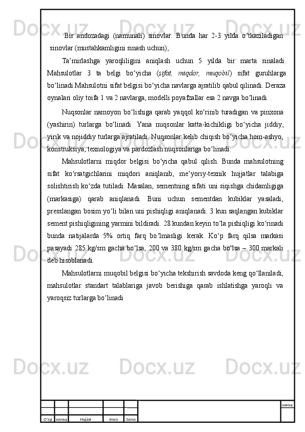 Bir   andozadagi   (namunali)   sinovlar.   Bunda   har   2-3   yilda   o tkaziladiganʻ
sinovlar   (mustahkamligini   sinash   uchun);  
Ta’mirlashga   yaroqliligini   aniqlash   uchun   5   yilda   bir   marta   sinaladi.
Mahsulotlar   3   ta   belgi   bo yicha	
ʻ   ( sifat,   miqdor,   muqobil )   sifat   guruhlarga
bo linadi.Mahsulotni sifat belgisi bo yicha navlarga ajratilib qabul qilinadi. Deraza	
ʻ ʻ
oynalari   oliy   toifa 1   va   2   navlarga,   modelli   poyafzallar   esa   2   navga bo linadi.	
ʻ
Nuqsonlar   namoyon   bo lishiga	
ʻ   qarab   yaqqol   ko rinib	ʻ   turadigan   va   pinxona
(yashirin)   turlarga   bo linadi.   Yana	
ʻ   nuqsonlar   katta-kichikligi   bo yicha	ʻ   jiddiy,
yirik   va   nojiddiy   turlarga   ajratiladi. Nuqsonlar kelib chiqish bo yicha hom-ashyo,	
ʻ
konstruksiya, texnologiya va   pardozlash   nuqsonlariga   bo linadi.	
ʻ
Mahsulotlarni   miqdor   belgisi   bo yicha   qabul   qilish.   Bunda   mahsulotning	
ʻ
sifat   ko rsatgichlarini	
ʻ   miqdori   aniqlanib,   me’yoriy-texnik   hujjatlar   talabiga
solishtirish   ko zda	
ʻ   tutiladi.   Masalan,   sementning   sifati   uni   siqishga   chidamligiga
(markasiga)   qarab   aniqlanadi.   Buni   uchun   sementdan   kubiklar   yasaladi,
presslangan bosim yo li bilan uni	
ʻ   pishiqligi aniqlanadi. 3 kun saqlangan kubiklar
sement pishiqligining yarmini bildiradi.   28 kundan keyin to la pishiqligi ko rinadi	
ʻ ʻ
bunda   natijalarda   5%   ortiq   farq   bo lmasligi	
ʻ   kerak.   Ko p	ʻ   farq   qilsa   markasi
pasayadi   285   kg/sm   gacha   bo lsa,	
ʻ   200   va   380   kg/sm   gacha   bo lsa	ʻ   –   300   markali
deb   hisoblanadi.
Mahsulotlarni   muqobil   belgisi   bo yicha	
ʻ   tekshirish   savdoda   keng   qo llaniladi,	ʻ
mahsulotlar   standart   talablariga   javob   berishiga   qarab   ishlatishga   yaroqli   va
yaroqsiz   turlarga   bo linadi	
ʻ
O’zg varaq H ujjat Imzo Sana varaq
   