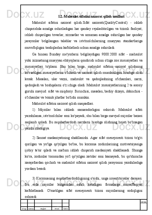 I.2. Mahsulot sifatini nazorat qilish usullari
Mahsulot   sifatini   nazorat   qilish. Sifat   nazorati (QualityControl)   -   ishlab
chiqarishda   amalga   oshiriladigan   har   qanday   rejalashtirilgan   va   tizimli   faoliyat,
ishlab   chiqarilgan   tovarlar,   xizmatlar   va   umuman   amalga   oshirilgan   har   qanday
jarayonlar   belgilangan   talablar   va   iste'molchilarning   muayyan   standartlariga
muvofiqligini tasdiqlashni kafolatlash uchun amalga oshiriladi.  
Ga   binoan     Bunday   me'yorlarni   belgilaydigan   9000:2000   sifat   -   mahsulot
yoki xizmatning muayyan ehtiyojlarni qondirish uchun o'ziga xos xususiyatlari va
xususiyatlari   to'plami.   Shu   bilan   birga,   mahsulot   sifatini   nazorat   qilishning
ko'rsatilgan xususiyatlarini o'lchash va nazorat qilish mumkinligini hisobga olish
kerak.   Masalan,   ular   vazni,   mahsulot   va   qadoqlashning   o'lchamlari,   narxi,
qadoqlash va boshqalarni o'z ichiga oladi. Mahsulot xususiyatlarining 2 ta asosiy
guruhi mavjud: sifat va miqdoriy. Birinchisi, masalan, badiiy dizayn, ikkinchisi -
o'lchamlar va texnik jihatlar bo'lishi mumkin.
Mahsulot sifatini nazorat qilish maqsadlari.
1)   Mijozlar   bilan   ishlash   samaradorligini   oshirish.   Mahsulot   sifati
yaxshilansa, iste'molchilar soni ko'payadi, shu bilan birga mavjud mijozlar bazasi
saqlanib qoladi. Bu raqobatbardosh narxlarni hisobga olishning hojati bo'lmagan
yaxshi strategiya.
2)   Sanoat   madaniyatining   shakllanishi.   Agar   sifat   menejmenti   tizimi   to'g'ri
qurilgan   va   yo'lga   qo'yilgan   bo'lsa,   bu   korxona   xodimlarining   motivatsiyasiga
ijobiy   ta'sir   qiladi   va   ma'lum   ishlab   chiqarish   madaniyati   shakllanadi.   Shunga
ko'ra,   xodimlar   tomonidan   yo'l   qo'yilgan   xatolar   soni   kamayadi,   bu   qo'shimcha
xarajatlardan  qochish  va  mahsulot   sifatini  nazorat   qilish  jarayonini   yaxshilashga
yordam beradi.                                                                                      
3) Korxonaning raqobatbardoshligining o'sishi, unga investitsiyalar darajasi.
Bu   erda   mijozlar   kutganidan   oshib   ketadigan   firmalarga   muvaffaqiyat
kafolatlanadi.   O'rnatilgan   sifat   menejmenti   tizimi   mijozlarning   sodiqligini
oshiradi 
O’zg varaq H ujjat Imzo Sana varaq