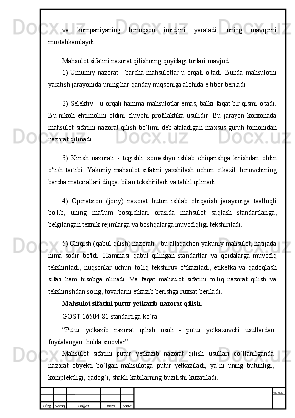 va   kompaniyaning   benuqson   imidjini   yaratadi,   uning   mavqeini
mustahkamlaydi.
Mahsulot sifatini nazorat qilishning quyidagi turlari mavjud.
1)   Umumiy nazorat   -  barcha mahsulotlar   u orqali   o'tadi. Bunda  mahsulotni
yaratish jarayonida uning har qanday nuqsoniga alohida e'tibor beriladi.
2) Selektiv - u orqali hamma mahsulotlar emas, balki faqat bir qismi o'tadi.
Bu   nikoh   ehtimolini   oldini   oluvchi   profilaktika   usulidir.   Bu   jarayon   korxonada
mahsulot  sifatini  nazorat  qilish  bo‘limi   deb  ataladigan  maxsus  guruh  tomonidan
nazorat qilinadi.
3)   Kirish   nazorati   -   tegishli   xomashyo   ishlab   chiqarishga   kirishdan   oldin
o'tish   tartibi.   Yakuniy   mahsulot   sifatini   yaxshilash   uchun   etkazib   beruvchining
barcha materiallari diqqat bilan tekshiriladi va tahlil qilinadi.
4)   Operatsion   (joriy)   nazorat   butun   ishlab   chiqarish   jarayoniga   taalluqli
bo'lib,   uning   ma'lum   bosqichlari   orasida   mahsulot   saqlash   standartlariga,
belgilangan texnik rejimlarga va boshqalarga muvofiqligi tekshiriladi.
5) Chiqish (qabul qilish) nazorati - bu allaqachon yakuniy mahsulot, natijada
nima   sodir   bo'ldi.   Hammasi   qabul   qilingan   standartlar   va   qoidalarga   muvofiq
tekshiriladi,   nuqsonlar   uchun   to'liq   tekshiruv   o'tkaziladi,   etiketka   va   qadoqlash
sifati   ham   hisobga   olinadi.   Va   faqat   mahsulot   sifatini   to'liq   nazorat   qilish   va
tekshirishdan so'ng, tovarlarni etkazib berishga ruxsat beriladi.
Mahsulot sifatini putur yetkazib nazorat   qilish.
GOST   16504-81   standartiga   ko ra:ʻ
“Putur   yetkazib   nazorat   qilish   usuli   -   putur   yetkazuvchi   usullardan
foydalangan    holda   sinovlar”.
Mahsulot   sifatini   putur   yetkazib   nazorat   qilish   usullari   qo llanilganda	
ʻ
nazorat   obyekti   bo lgan   mahsulotga   putur   yetkaziladi,   ya’ni   uning   butunligi,	
ʻ
komplektligi,   qadog i, shakli kabilarning buzilishi kuzatiladi. 
ʻ
O’zg varaq H ujjat Imzo Sana varaq