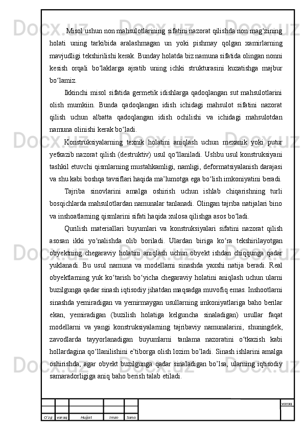  Misol ushun non mahsulotlarining   sifatini nazorat qilishda non mag ziningʻ
holati   uning   tarkibida   aralashmagan   un   yoki   pishmay   qolgan   xamirlarning
mavjudligi tekshirilishi kerak. Bunday holatda   biz namuna sifatida olingan nonni
kesish   orqali   bo laklarga   ajratib   uning   ichki	
ʻ   strukturasini   kuzatishga   majbur
bo lamiz.	
ʻ
Ikkinchi  misol  sifatida germetik idishlarga  qadoqlangan sut  mahsulotlarini
olish   mumkiin.   Bunda   qadoqlangan   idish   ichidagi   mahsulot   sifatini   nazorat
qilish   uchun   albatta   qadoqlangan   idish   ochilishi   va   ichidagi   mahsulotdan
namuna   olinishi kerak bo ladi.	
ʻ
Konstruksiyalarning   texnik   holatini   aniqlash   uchun   mexanik   yoki   putur
yetkazib nazorat qilish (destruktiv) usul qo llaniladi. Ushbu usul konstruksiyani	
ʻ
tashkil etuvchi qismlarning mustahkamligi, namligi, deformatsiyalanish darajasi
va   shu   kabi   boshqa   tavsiflari   haqida   ma’lumotga   ega   bo lish	
ʻ   imkoniyatini   beradi.
Tajriba   sinovlarini   amalga   oshirish   uchun   ishlab   chiqarishning   turli
bosqichlarda mahsulotlardan namunalar tanlanadi. Olingan tajriba natijalari bino
va   inshoatlarning   qismlarini sifati haqida   xulosa   qilishga   asos   bo ladi.	
ʻ
Qurilish   materiallari   buyumlari   va   konstruksiyalari   sifatini   nazorat   qilish
asosan   ikki   yo nalishda	
ʻ   olib   boriladi.   Ulardan   biriga   ko ra	ʻ   tekshirilayotgan
obyektning   chegaraviy   holatini   aniqlash   uchun   obyekt   ishdan   chiqqunga   qadar
yuklanadi.   Bu   usul   namuna   va   modellarni   sinashda   yaxshi   natija   beradi.   Real
obyektlarning   yuk  ko tarish   bo yicha   chegaraviy   holatini   aniqlash   uchun   ularni	
ʻ ʻ
buzilgunga   qadar   sinash   iqtisodiy   jihatdan   maqsadga   muvofiq emas. Inshootlarni
sinashda   yemiradigan   va   yemirmaygan   usullarning   imkoniyatlariga   baho   berilar
ekan,   yemiradigan   (buzilish   holatiga   kelguncha   sinaladigan)   usullar   faqat
modellarni   va   yangi   konstruksiyalarning   tajribaviy   namunalarini,   shuningdek,
zavodlarda   tayyorlanadigan   buyumlarni   tanlama   nazoratini   o tkazish   kabi	
ʻ
hollardagina qo llanilishini e’tiborga olish lozim bo’ladi.	
ʻ   Sinash   ishlarini   amalga
oshirishda,   agar   obyekt   buzilgunga   qadar   sinaladigan   bo’lsa,   ularning   iqtisodiy
samaradorligiga aniq baho berish talab etiladi. 
O’zg varaq H ujjat Imzo Sana varaq
   