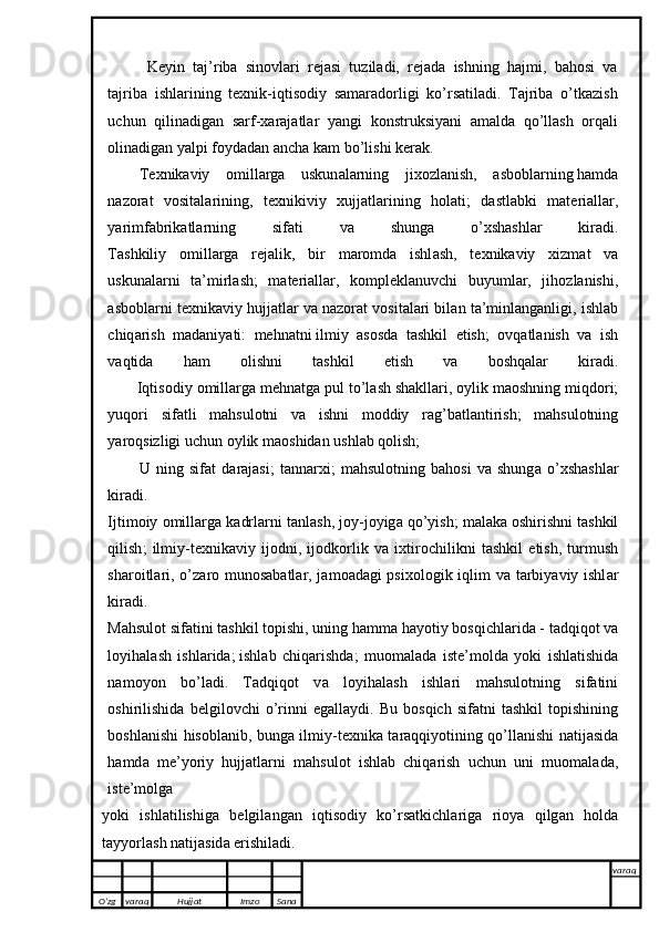 Keyin   taj’riba   sinovlari   rejasi   tuziladi,   rejada   ishning   hajmi,   bahosi   va
tajriba   ishlarining   texnik-iqtisodiy   samaradorligi   ko’rsatiladi.   Tajriba   o’tkazish
uchun   qilinadigan   sarf-xarajatlar   yangi   konstruksiyani   amalda   qo’llash   orqali
olinadigan yalpi foydadan ancha kam bo’lishi kerak. 
T ех nik а viy   о mill а rg а   uskun а l а rning   ji хо zl а nish,   а sb о bl а rning   h а md а
n а z о r а t   v о sit а l а rining ,   t ех nikiviy   х ujj а tl а rining   h о l а ti;   d а stl а bki   m а t е ri а ll а r,
y а rimf а brik а tl а rning   sif а ti   v а   shung а   o’ х sh а shl а r   kir а di.
T а shkiliy   о mill а rg а   r е j а lik,   bir   m а r о md а   ishl а sh,   t ех nik а viy   х izm а t   v а
uskun а l а rni   t а ’mirl а sh;   m а t е ri а ll а r,   k о mpl е kl а nuvchi   buyuml а r,   jih о zl а nishi,
а sb о bl а rni t ех nik а viy hujj а tl а r v а  n а z о r а t v о sit а l а ri bil а n t а ’minl а ng а nligi, ishl а b
chiq а rish   m а d а niy а ti:   m е hn а tni   ilmiy   а s о sd а   t а shkil   е tish ;   о vq а tl а nish   v а   ish
v а qtid а   h а m   о lishni   t а shkil   е tish   v а   b о shq а l а r   kir а di.
       Iqtis о diy  о mill а rg а  m е hn а tg а  pul to’l а sh sh а kll а ri,  о ylik m ао shning miqd о ri;
yuq о ri   sif а tli   m а hsul о tni   v а   ishni   m о ddiy   r а g’b а tl а ntirish;   m а hsul о tning
y а r о qsizligi uchun  о ylik m ао shid а n ushl а b q о lish; 
U   ning   sif а t   d а r а j а si;   t а nn а r х i;   m а hsul о tning   b а h о si   v а   shung а   o’ х sh а shl а r
kir а di.
Ijtim о iy  о mill а rg а  k а drl а rni t а nl а sh, j о y-j о yig а  qo’yish; m а l а k а   о shirishni t а shkil
qilish ;   ilmiy-t ех nik а viy   ij о dni,   ij о dk о rlik   v а   i х tir о chilikni   t а shkil   е tish,   turmush
sh а r о itl а ri, o’z а r о   mun о s а b а tl а r, j а m оа d а gi psi хо l о gik iqlim v а   t а rbiy а viy ishl а r
kir а di.
M а hsul о t sif а tini t а shkil t о pishi, uning h а mm а  h а y о tiy b о sqichl а rid а  - t а dqiq о t v а
l о yih а l а sh   ishl а rid а ;   ishl а b   chiq а rishd а ;   mu о m а l а d а   ist е ’m о ld а   y о ki   ishl а tishid а
n а m о y о n   bo’l а di.   T а dqiq о t   v а   l о yih а l а sh   ishl а ri   m а hsul о tning   sif а tini
о shirilishid а   b е lgil о vchi   o’rinni   е g а ll а ydi.  Bu   b о sqich   sif а tni   t а shkil   t о pishining
b о shl а nishi his о bl а nib, bung а   ilmiy-t ех nik а   t а r а qqiy о tining qo’ll а nishi n а tij а sid а
h а md а   m е ’y о riy   hujj а tl а rni   m а hsul о t   ishl а b   chiq а rish   uchun   uni   mu о m а l а d а ,
ist е ’m о lg а
y о ki   ishl а tilishig а   b е lgil а ng а n   iqtis о diy   ko’rs а tkichl а rig а   ri о y а   qilg а n   h о ld а
t а yy о rl а sh n а tij а sid а   е rishil а di.
 
O’zg varaq H ujjat Imzo Sana varaq