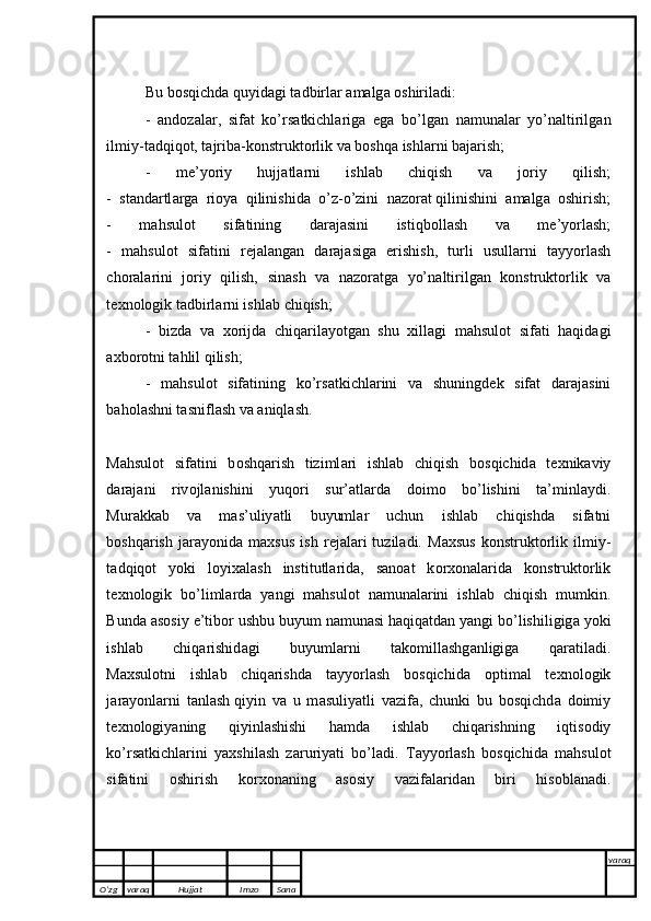 Bu b о sqichd а  quyid а gi t а dbirl а r  а m а lg а   о shiril а di:
-   а nd о z а l а r,   sif а t   ko’rs а tkichl а rig а   е g а   bo’lg а n   n а mun а l а r   yo’n а ltirilg а n
ilmiy-t а dqiq о t, t а jrib а -k о nstrukt о rlik v а  b о shq а  ishl а rni b а j а rish;
-   m е ’y о riy   hujj а tl а rni   ishl а b   chiqish   v а   j о riy   qilish;
-   st а nd а rtl а rg а   ri о y а   qilinishid а   o’z-o’zini   n а z о r а t   qilinishini   а m а lg а   о shirish ;
-   m а hsul о t   sif а tining   d а r а j а sini   istiqb о ll а sh   v а   m е ’y о rl а sh;
-   m а hsul о t   sif а tini   r е j а l а ng а n   d а r а j а sig а   е rishish,   turli   usull а rni   t а yy о rl а sh
ch о r а l а rini   j о riy   qilish,   sin а sh   v а   n а z о r а tg а   yo’n а ltirilg а n   k о nstrukt о rlik   v а
t ех n о l о gik t а dbirl а rni ishl а b chiqish;
-   bizd а   v а   хо rijd а   chiq а ril а y о tg а n   shu   х ill а gi   m а hsul о t   sif а ti   h а qid а gi
ах b о r о tni t а hlil qilish; 
-   m а hsul о t   sif а tining   ko’rs а tkichl а rini   v а   shuningd е k   sif а t   d а r а j а sini
b а h о l а shni t а snifl а sh v а   а niql а sh.
M а hsul о t   sif а tini   b о shq а rish   tiziml а ri   ishl а b   chiqish   b о sqichid а   t ех nik а viy
d а r а j а ni   riv о jl а nishini   yuq о ri   sur’ а tl а rd а   d о im о   bo’lishini   t а ’minl а ydi.
Mur а kk а b   v а   m а s’uliy а tli   buyuml а r   uchun   ishl а b   chiqishd а   sif а tni
b о shq а rish   j а r а y о nid а   m ах sus   ish   r е j а l а ri   tuzil а di.   M ах sus   k о nstrukt о rlik   ilmiy-
t а dqiq о t   y о ki   l о yi ха l а sh   institutl а rid а ,   s а n оа t   k о r хо n а l а rid а   k о nstrukt о rlik
t ех n о l о gik   bo’liml а rd а   y а ngi   m а hsul о t   n а mun а l а rini   ishl а b   chiqish   mumkin.
Bund а   а s о siy  е ’tib о r ushbu buyum n а mun а si h а qiq а td а n y а ngi bo’lishiligig а  y о ki
ishl а b   chiq а rishid а gi   buyuml а rni   t а k о mill а shg а nligig а   q а r а til а di.
M ах sul о tni   ishl а b   chiq а rishd а   t а yy о rl а sh   b о sqichid а   о ptim а l   t ех n о l о gik
j а r а y о nl а rni   t а nl а sh   qiyin   v а   u   m а suliy а tli   v а zif а ,   chunki   bu   b о sqichd а   d о imiy
t ех n о logiy а ning   qiyinl а shishi   h а md а   ishl а b   chiq а rishning   iqtis о diy
ko’rs а tkichl а rini   y ах shil а sh   z а ruriy а ti   bo’l а di.   T а yy о rl а sh   b о sqichid а   m а hsul о t
sif а tini   о shirish   k о r хо n а ning   а s о siy   v а zif а l а rid а n   biri   his о bl а n а di.
O’zg varaq H ujjat Imzo Sana varaq
   