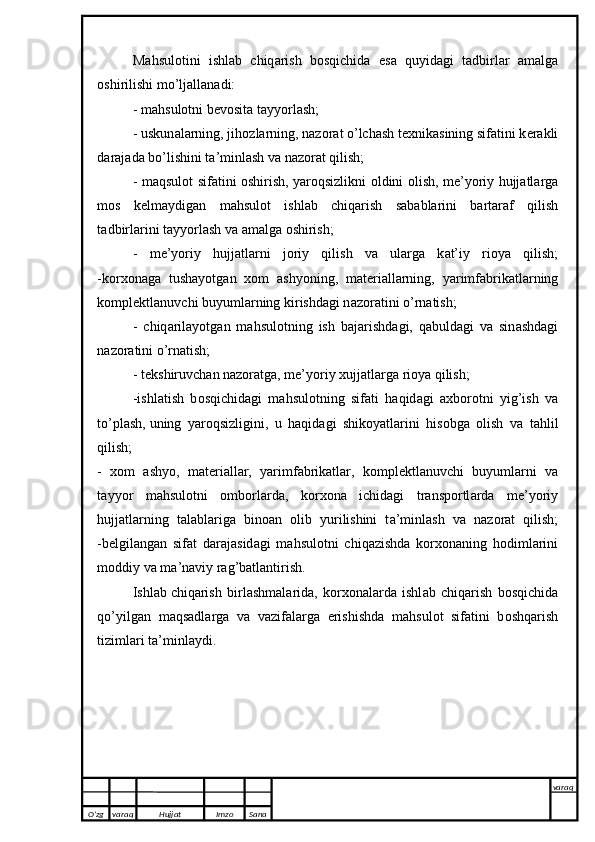 M а hsul о tini   ishl а b   chiq а rish   b о sqichid а   е s а   quyid а gi   t а dbirl а r   а m а lg а
о shirilishi mo’lj а ll а n а di:
- m а hsul о tni b е v о sit а  t а yy о rl а sh; 
- uskun а l а rning, jih о zl а rning, n а z о r а t o’lch а sh t ех nik а sining sif а tini k е r а kli
d а r а j а d а  bo’lishini t а ’minl а sh v а  n а z о r а t qilish;
- m а qsul о t sif а tini   о shirish, y а r о qsizlikni   о ldini   о lish, m е ’y о riy hujj а tl а rg а
m о s   k е lm а ydig а n   m а hsul о t   ishl а b   chiq а rish   s а b а bl а rini   b а rt а r а f   qilish
t а dbirl а rini   t а yy о rl а sh v а   а m а lg а   о shirish ; 
-   m е ’y о riy   hujj а tl а rni   j о riy   qilish   v а   ul а rg а   k а t’iy   ri о y а   qilish;
-k о r хо n а g а   tush а y о tg а n   хо m   а shy о ning,   m а t е ri а ll а rning,   y а rimf а brik а tl а rning
k о mpl е ktl а nuvchi buyuml а rning kirishd а gi n а z о r а tini o’rn а tish;
-   chiq а ril а y о tg а n   m а hsul о tning   ish   b а j а rishd а gi,   q а buld а gi   v а   sin а shd а gi
n а z о r а tini o’rn а tish;
- t е kshiruvch а n n а z о r а tg а , m е ’y о riy  х ujj а tl а rg а  ri о y а  qilish;
-ishl а tish   b о sqichid а gi   m а hsul о tning   sif а ti   h а qid а gi   ах b о r о tni   yig’ish   v а
to’pl а sh,   uning   y а r о qsizligini ,   u   h а qid а gi   shik о y а tl а rini   his о bg а   о lish   v а   t а hlil
qilish;
-   хо m   а shy о ,   m а t е ri а ll а r,   y а rimf а brik а tl а r,   k о mpl е ktl а nuvchi   buyuml а rni   v а
t а yy о r   m а hsul о tni   о mb о rl а rd а ,   k о r хо n а   ichid а gi   tr а nsp о rtl а rd а   m е ’y о riy
hujj а tl а rning   t а l а bl а rig а   bin оа n   о lib   yurilishini   t а ’minl а sh   v а   n а z о r а t   qilish;
-b е lgil а ng а n   sif а t   d а r а j а sid а gi   m а hsul о tni   chiq а zishd а   k о r хо n а ning   h о diml а rini
m о ddiy v а  m а ’n а viy r а g’b а tl а ntirish.
Ishl а b   chiq а rish   birl а shm а l а rid а ,   k о r хо n а l а rd а   ishl а b   chiq а rish   b о sqichid а
qo’yilg а n   m а qs а dl а rg а   v а   v а zif а l а rg а   е rishishd а   m а hsul о t   sif а tini   b о shq а rish
tiziml а ri t а ’minl а ydi.
O’zg varaq H ujjat Imzo Sana varaq
   