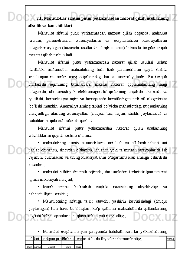 2.1. Mahsulotlar sifatini putur yetkazmasdan nazorat qilish usullarining
afzallik va kamchiliklari
Mahsulot   sifatini   putur   yetkazmasdan   nazorat   qilish   deganda,   mahsulot
sifatini,   parametrlarini,   xususiyatlarini   va   ekspluatatsion   xususiyatlarini
o zgartirmaydiganʻ   (buzuvchi   usullardan   farqli   o laroq)	ʻ   bilvosita   belgilar   orqali
nazorat qilish   tushuniladi.
Mahsulot   sifatini   putur   yetkazmasdan   nazorat   qilish   usullari   uchun
dastlabki   ma'lumotlar   mahsulotning   turli   fizik   parametrlarini   qayd   etishda
aniqlangan   nuqsonlar   mavjudligihaqidagi   har   xil   anomaliyalardir.   Bu   issiqlik
nurlanishi   oqimining   buzilishlari;   maxsus   nazorat   qoplamalarining   rangi
o zgarishi;	
ʻ   ultratovush   yoki   elektromagnit   to lqinlarning	ʻ   tarqalishi,   aks   etishi   va
yutilishi,   korpuskulyar   oqim   va   boshqalarda   kuzatiladigan   turli   xil   o zgarishlar	
ʻ
bo lishi	
ʻ   mumkin.   Anomaliyalarning   tabiati   bo yicha	ʻ   mahsulotdagi   nuqsonlarning
mavjudligi,   ularning   xususiyatlari   (nuqson   turi,   hajmi,   shakli,   joylashishi)   va
sabablari haqida xulosalar chiqariladi.
Mahsulot   sifatini   putur   yetkazmasdan   nazorat   qilish   usullarining
afzalliklarini   quyida   keltirib   o tamiz:	
ʻ
• mahsulotning   asosiy   parametrlarini   aniqlash   va   o lchash   ishlari   uni	
ʻ
ishlab   chiqarish,   sinovdan   o tkazish,   ishlatish   yoki   ta’mirlash   jarayonlarida   ish	
ʻ
rejimini   buzmasdan   va   uning   xususiyatlarini   o zgartirmasdan	
ʻ   amalga   oshirilishi
mumkin;
• mahsulot   sifatini   dinamik   rejimda,   shu   jumladan   tezlashtirilgan   nazorat
qilish imkoniyati   mavjud;
• texnik   xizmat   ko rsatish   vaqtida   nazoratning   obyektivligi   va	
ʻ
ishonchliligini   oshishi;
• Mahsulotning   sifatiga   ta’sir   etuvchi,   yashirin   ko rinishdagi	
ʻ   (chuqur
joylashgan)   turli   havo   bo shliqlari,	
ʻ   ko p	ʻ   qatlamli   mahsulotlarda   qatlamlarning
og ishi kabi nuqsonlarni aniqlash imkoniyati	
ʻ   mavjudligi;
• Mahsulot   ekspluatatsiyasi   jarayonida   halokatli   zararlar   yetkazilishining
oldini   oladigan profilaktika   chora   sifatida   foydalanish mumkinligi;
O’zg varaq H ujjat Imzo Sana varaq