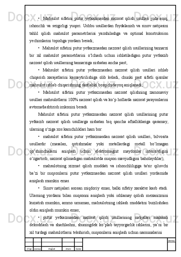 • Mahsulot   sifatini   putur   yetkazmasdan   nazorat   qilish   usullari   juda   aniq,
ishonchli   va   sezgirligi   yuqori.   Ushbu   usullardan   foydalanish   va   sinov   natijasini
tahlil   qilish   mahsulot   parametrlarini   yaxshilashga   va   optimal   konstruksion
yechimlarini   topishga   yordam   beradi;
• Mahsulot   sifatini   putur   yetkazmasdan   nazorat   qilish   usullarining   tannarxi
bir   xil   mahsulot   parametrlarini   o lchash   uchun   ishlatiladigan   putur   yetkazibʻ
nazorat   qilish usullarning tannarxiga   nisbatan ancha past;
• Mahsulot   sifatini   putur   yetkazmasdan   nazorat   qilish   usullari   ishlab
chiqarish   xarajatlarini   kamaytirilishiga   olib   keladi,   chunki   past   sifatli   qismlar
mahsulot   ishlab   chiqarishning dastlabki   bosqichidayoq aniqlanadi;
• Mahsulot   sifatini   putur   yetkazmasdan   nazorat   qilishning   zamonaviy
usullari   mahsulotlarni   100%   nazorat   qilish   va   ko p	
ʻ   hollarda   nazorat   jarayonlarini
avtomatlashtirish   imkonini   beradi.
Mahsulot   sifatini   putur   yetkazmasdan   nazorat   qilish   usullarining   putur
yetkazib   nazorat   qilish   usullarga   nisbatan   biq   qancha   afzalliklariga   qaramay,
ularning   o ziga	
ʻ   xos   kamchiliklari   ham   bor:
• mahsulot   sifatini   putur   yetkazmasdan   nazorat   qilish   usullari,   bilvosita
usullardir   (masalan,   qotishmalar   yoki   metallardagi   metall   bo lmagan	
ʻ
qo shimchalarni   aniqlash   uchun   elektromagnit   maydonlar   intensivligini	
ʻ
o zgartirib,
ʻ   nazorat   qilinadigan mahsulotda   nuqson mavjudligini   baholaydilar);
• mahsulotning   xizmat   qilish   muddati   va   ishonchliligiga   ta'sir   qiluvchi
ba’zi   bir   nuqsonlarni   putur   yetkazmasdan   nazorat   qilish   usullari   yordamida
aniqlash   mumkin emas.
• Sinov natijalari asosan  miqdoriy emas, balki sifatiy xarakter kasb etadi.
Ularning   yordami   bilan   nuqsonni   aniqlash   yoki   ishlamay   qolish   mexanizmini
kuzatish  mumkin,  ammo  umuman,  mahsulotning   ishlash   muddatini  buzilishdan
oldin aniqlash   mumkin   emas;
• putur   yetkazmasdan   nazorat   qilish   usullarining   natijalari   malakali
dekodrlash   va   sharhlashni,   shuningdek   ko plab   tayyorgarlik   ishlarini,   ya’ni	
ʻ   bir
xil   turdagi   mahsulotlarni   tekshirish,   nuqsonlarni   aniqlash   uchun   namunalarini  
O’zg varaq H ujjat Imzo Sana varaq
   