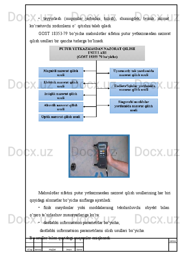 • tayyorlash   (nuqsonlar   jadvalini   tuzish),   shuningdek,   texnik   xizmat
ko rsatuvchiʻ   xodimlarni o   qitishni talab qiladi.	ʻ
GOST   18353-79   bo yicha   mahsulotlar   sifatini   putur   yetkazmasdan   nazorat
ʻ
qilish usullari   bir   qancha   turlarga   bo linadi	
ʻ .
Mahsulotlar   sifatini   putur   yetkazmasdan   nazorat   qilish   usullarining   har   biri
quyidagi alomatlar bo yicha	
ʻ   sinflarga   ajratiladi:
• fizik   maydonlar   yoki   moddalarning   tekshiriluvchi   obyekt   bilan
o zaro	
ʻ   ta’sirlashuv   xususiyatlariga   ko ra:	ʻ
• dastlabki   informatsion   parametrlar   bo yicha;	
ʻ
  dastlabki  informatsion parametrlarni olish usullari  bo yicha.	
ʻ
Bu   usullar   bilan quyidagi   nuqsonlar   aniqlanadi:
O’zg varaq H ujjat Imzo Sana varaq