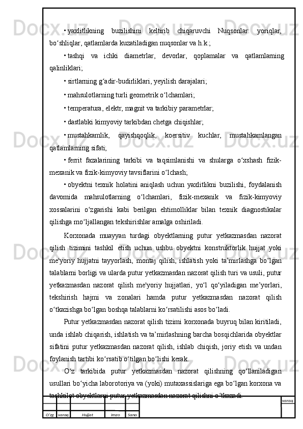 • yaxlitlikning   buzilishini   keltirib   chiqaruvchi   Nuqsonlar:   yoriqlar,
bo shliqlar,ʻ   qatlamlarda   kuzatiladigan   nuqsonlar   va   h.k.;
• tashqi   va   ichki   diametrlar,   devorlar,   qoplamalar   va   qatlamlarning
qalinliklari;
• sirtlarning   g adir-budirliklari,	
ʻ   yeyilish   darajalari;
• mahsulotlarning   turli   geometrik   o lchamlari;	
ʻ
• temperatura,   elektr,   magnit   va   tarkibiy   parametrlar;
• dastlabki   kimyoviy   tarkibdan   chetga   chiqishlar;
• mustahkamlik,   qayishqoqlik,   koersitiv   kuchlar,   mustahkamlangan
qatlamlarning sifati;
• ferrit   fazalarining   tarkibi   va   taqsimlanishi   va   shularga   o xshash	
ʻ   fizik-
mexanik   va   fizik-kimyoviy   tavsiflarini   o lchash;	
ʻ
• obyektni   texnik   holatini   aniqlash   uchun   yaxlitlikni   buzilishi,   foydalanish
davomida   mahsulotlarning   o lchamlari,	
ʻ   fizik-mexanik   va   fizik-kimyoviy
xossalarini   o zgarishi	
ʻ   kabi   berilgan   ehtimolliklar   bilan   texnik   diagnostikalar
qilishga   mo ljallangan
ʻ   tekshirishlar   amalga   oshiriladi.
Korxonada   muayyan   turdagi   obyektlarning   putur   yetkazmasdan   nazorat
qilish   tizimini   tashkil   etish   uchun   ushbu   obyektni   konstruktorlik   hujjat   yoki
me'yoriy   hujjatni   tayyorlash,   montaj   qilish,   ishlatish   yoki   ta’mirlashga   bo lgan	
ʻ
talablarni borligi va ularda putur yetkazmasdan   nazorat   qilish   turi   va   usuli,   putur
yetkazmasdan   nazorat   qilish   me'yoriy   hujjatlari,   yo l	
ʻ   qo yiladigan   me’yorlari,	ʻ
tekshirish   hajmi   va   zonalari   hamda   putur   yetkazmasdan   nazorat   qilish
o tkazishga	
ʻ   bo lgan	ʻ   boshqa   talablarni ko rsatilishi	ʻ   asos   bo ladi.	ʻ
Putur yetkazmasdan nazorat qilish tizimi korxonada buyruq bilan kiritiladi,
unda ishlab chiqarish, ishlatish va ta’mirlashning barcha bosqichlarida obyektlar
sifatini   putur   yetkazmasdan   nazorat   qilish,   ishlab   chiqish,   joriy   etish   va   undan
foylanish tartibi   ko rsatib	
ʻ   o tilgan	ʻ   bo lishi	ʻ   kerak.
O z   tarkibida   putur   yetkazmasdan   nazorat   qilishning   qo llaniladigan	
ʻ ʻ
usullari   bo yicha laborotoriya va (yoki) mutaxassislariga ega bo lgan korxona va	
ʻ ʻ
tashkilot   obyektlarni putur   yetkazmasdan   nazorat qilishni o tkazadi.	
ʻ
O’zg varaq H ujjat Imzo Sana varaq