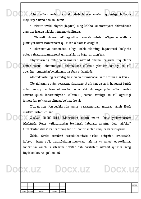 Putur   yetkazmasdan   nazorat   qilish   laborotoriyalari   qo yidagiʻ   hollarda
majburiy   akkreditlanishi   kerak.
• tekshiriluvchi   obyekt   (buyum)   ning   MHda   laborotoriyani   akkreditlash
zarurligi haqida   talablarining   mavjudligida;
• “Sanoatkontexnazorat”   agentligi   nazarati   ostida   bo lgan
ʻ   obyektlarni
putur   yetkazmasdan   nazorat   qilishdan o tkazish	
ʻ   chog ida;	ʻ
• laborotoriya   tomonidan   o zga	
ʻ   tashkilotlarning   buyurtmasi   bo yicha	ʻ
putur   yetkazmasdan   nazorat qilish   ishlarini   bajarish chog ida.	
ʻ
Obyektlarning   putur   yetkazmasdan   nazorat   qilishni   bajarish   huquqlarini
berish   uchun   laborotoriyani   akkreditlash   «Texnik   jihatdan   tartibga   solish”
agentligi   tomonidan   belgilangan   tartibda   o tkaziladi.	
ʻ
Akkreditlashning davriyligi   besh   yilda   bir   martadan   kam   bo lmasligi	
ʻ   kerak.
Obyektlarning putur yetkazmasdan nazorat qilishni bajarish huquqini berish
uchun   xorijiy   mamlakat   idorasi   tomonidan   akkreditlangan   putur   yetkazmasdan
nazorat   qilish   laboratoriyalari   «Texnik   jihatdan   tartibga   solish”   agentligi
tomonidan   ro yxatga	
ʻ   olingan   bo lishi	ʻ   kerak.
O zbekiston	
ʻ   Respublikasida   putur   yetkazmasdan   nazorat   qilish   Bosh
markazi   tashkil etilgan.
O zDSt   20.202:2016   “Mahsulotni   sinash   tizimi.   Putur   yetkazmasdan
ʻ
tekshirish.   Putur   yetkazmasdan   tekshirish   laboratoriyalariga   doir   talablar”
O zbeksiton davlat	
ʻ   standartining birinchi   tahriri ishlab chiqildi   va   tasdiqlandi.
Ushbu   davlat   standarti   respublikamizda   ishlab   chiqarish,   aviasozlik,
tibbiyot,   temir   yo l,	
ʻ   mahsulotning   muayyan   turlarini   va   sanoat   obyektlarini,
sanoat   va   konchilik   ishlarini   bexatar   olib   borilishini   nazorat   qilishda   keng
foydalaniladi va   qo llaniladi. 
ʻ
O’zg varaq H ujjat Imzo Sana varaq
   