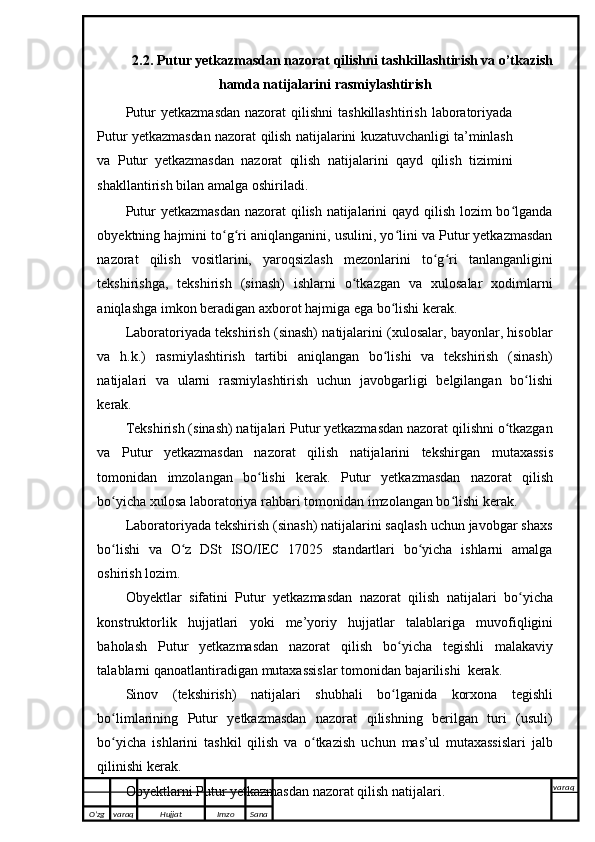2.2. Putur yetkazmasdan nazorat qilishni tashkillashtirish va o’tkazish
hamda natijalarini rasmiylashtirish
Putur   yetkazmasdan  nazorat   qilishni  tashkillashtirish   laboratoriyada
Putur yetkazmasdan nazorat qilish   natijalarini   kuzatuvchanligi   ta’minlash
va   Putur   yetkazmasdan   nazorat   qilish   natijalarini   qayd   qilish   tizimini
shakllantirish   bilan   amalga oshiriladi.
Putur  yetkazmasdan  nazorat  qilish natijalarini  qayd qilish lozim  bo lgandaʻ
obyektning hajmini to g ri	
ʻ ʻ   aniqlanganini, usulini, yo lini va Putur yetkazmasdan	ʻ
nazorat   qilish   vositlarini,   yaroqsizlash   mezonlarini   to g ri	
ʻ ʻ   tanlanganligini
tekshirishga,   tekshirish   (sinash)   ishlarni   o tkazgan	
ʻ   va   xulosalar   xodimlarni
aniqlashga   imkon   beradigan axborot   hajmiga   ega   bo lishi	
ʻ   kerak.
Laboratoriyada tekshirish (sinash) natijalarini (xulosalar, bayonlar, hisoblar
va   h.k.)   rasmiylashtirish   tartibi   aniqlangan   bo lishi   va   tekshirish   (sinash)
ʻ
natijalari   va   ularni   rasmiylashtirish   uchun   javobgarligi   belgilangan   bo lishi	
ʻ
kerak.
Tekshirish (sinash) natijalari Putur yetkazmasdan nazorat qilishni o tkazgan	
ʻ
va   Putur   yetkazmasdan   nazorat   qilish   natijalarini   tekshirgan   mutaxassis
tomonidan   imzolangan   bo lishi	
ʻ   kerak.   Putur   yetkazmasdan   nazorat   qilish
bo yicha	
ʻ   xulosa   laboratoriya rahbari tomonidan   imzolangan bo lishi	ʻ   kerak.
Laboratoriyada tekshirish (sinash) natijalarini saqlash uchun javobgar shaxs
bo lishi   va   O z   DSt   ISO/IEC   17025   standartlari   bo yicha   ishlarni   amalga	
ʻ ʻ ʻ
oshirish   lozim.
Obyektlar   sifatini   Putur   yetkazmasdan   nazorat   qilish   natijalari   bo yicha	
ʻ
konstruktorlik   hujjatlari   yoki   me’yoriy   hujjatlar   talablariga   muvofiqligini
baholash   Putur   yetkazmasdan   nazorat   qilish   bo yicha	
ʻ   tegishli   malakaviy
talablarni   qanoatlantiradigan   mutaxassislar   tomonidan   bajarilishi    kerak.
Sinov   (tekshirish)   natijalari   shubhali   bo lganida
ʻ   korxona   tegishli
bo limlarining   Putur   yetkazmasdan   nazorat   qilishning   berilgan   turi   (usuli)	
ʻ
bo yicha   ishlarini   tashkil   qilish   va
ʻ   o tkazish	ʻ   uchun   mas’ul   mutaxassislari   jalb
qilinishi   kerak.
Obyektlarni Putur yetkazmasdan nazorat qilish natijalari.
O’zg varaq H ujjat Imzo Sana varaq