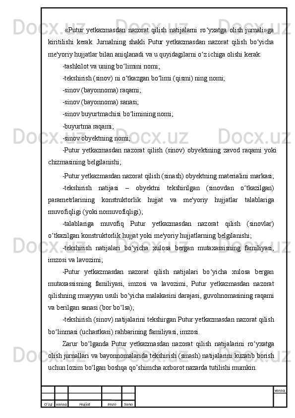   «Putur   yetkazmasdan   nazorat   qilish   natijalarni   ro yxatga   olish   jurnali»gaʻ
kiritilishi   kerak.   Jurnalning   shakli   Putur   yetkazmasdan   nazorat   qilish   bo yicha	
ʻ
me'yoriy hujjatlar   bilan   aniqlanadi   va   u   quyidagilarni o z ichiga olishi	
ʻ   kerak:
-tashkilot   va   uning   bo limini	
ʻ   nomi;
-tekshirish   (sinov)   ni   o tkazgan
ʻ   bo limi	ʻ   (qismi)   ning   nomi;
-sinov   (bayonnoma)   raqami;
-sinov   (bayonnoma)   sanasi;
-sinov   buyurtmachisi   bo limining	
ʻ   nomi;
-buyurtma   raqami;
-sinov   obyektning   nomi;
-Putur   yetkazmasdan   nazorat   qilish   (sinov)   obyektining   zavod   raqami   yoki
chizmasining   belgilanishi;
-Putur yetkazmasdan nazorat qilish   (sinash)   obyektning   materialini   markasi;
-tekshirish   natijasi   –   obyektni   tekshirilgan   (sinovdan   o tkazilgan)	
ʻ
parametrlarining   konstruktorlik   hujjat   va   me'yoriy   hujjatlar   talablariga
muvofiqligi   (yoki   nomuvofiqligi);
-talablariga   muvofiq   Putur   yetkazmasdan   nazorat   qilish   (sinovlar)
o tkazilgan	
ʻ   konstruktorlik hujjat   yoki   me'yoriy hujjatlarning   belgilanishi;
-tekshirish   natijalari   bo yicha	
ʻ   xulosa   bergan   mutaxassisning   familiyasi,
imzosi va lavozimi;
-Putur   yetkazmasdan   nazorat   qilish   natijalari   bo yicha   xulosa   bergan	
ʻ
mutaxassisning   familiyasi,   imzosi   va   lavozimi,   Putur   yetkazmasdan   nazorat
qilishning muayyan usuli bo yicha malakasini darajasi, guvohnomasining	
ʻ   raqami
va berilgan   sanasi   (bor   bo lsa);	
ʻ
-tekshirish   (sinov)   natijalarini   tekshirgan   Putur yetkazmasdan nazorat qilish
bo linmasi	
ʻ   (uchastkasi)   rahbarining familiyasi,   imzosi.
Zarur   bo lganda	
ʻ   Putur   yetkazmasdan   nazorat   qilish   natijalarini   ro yxatga	ʻ
olish   jurnallari   va   bayonnomalarida   tekshirish   (sinash)   natijalarini   kuzatib   borish
uchun   lozim   bo lgan boshqa	
ʻ   qo’shimcha axborot   nazarda tutilishi mumkin.
O’zg varaq H ujjat Imzo Sana varaq
   