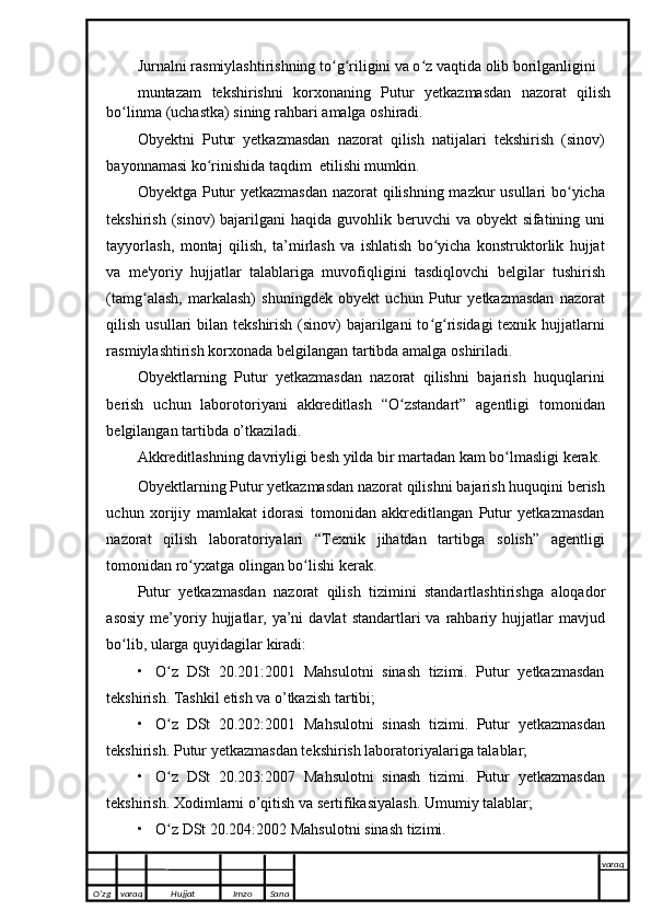 Jurnalni rasmiylashtirishning to g riligini va o z vaqtida olib borilganliginiʻ ʻ ʻ  
muntazam   tekshirishni   korxonaning   Putur   yetkazmasdan   nazorat   qilish
bo linma	
ʻ   (uchastka)   sining   rahbari   amalga   oshiradi.
Obyektni   Putur   yetkazmasdan   nazorat   qilish   natijalari   tekshirish   (sinov)
bayonnamasi   ko rinishida	
ʻ   taqdim    etilishi mumkin.
Obyektga Putur yetkazmasdan  nazorat qilishning mazkur usullari bo yicha	
ʻ
tekshirish (sinov) bajarilgani   haqida   guvohlik   beruvchi   va   obyekt   sifatining   uni
tayyorlash,   montaj   qilish,   ta’mirlash   va   ishlatish   bo yicha   konstruktorlik   hujjat	
ʻ
va   me'yoriy   hujjatlar   talablariga   muvofiqligini   tasdiqlovchi   belgilar   tushirish
(tamg alash,   markalash)   shuningdek   obyekt   uchun   Putur   yetkazmasdan   nazorat	
ʻ
qilish usullari   bilan tekshirish (sinov) bajarilgani  to g risidagi  texnik hujjatlarni	
ʻ ʻ
rasmiylashtirish   korxonada   belgilangan   tartibda   amalga   oshiriladi.
Obyektlarning   Putur   yetkazmasdan   nazorat   qilishni   bajarish   huquqlarini
berish   uchun   laborotoriyani   akkreditlash   “O zstandart”	
ʻ   agentligi   tomonidan
belgilangan   tartibda   o’tkaziladi.
Akkreditlashning   davriyligi   besh   yilda   bir   martadan   kam   bo lmasligi	
ʻ   kerak.
Obyektlarning   Putur yetkazmasdan nazorat qilishni   bajarish   huquqini   berish
uchun   xorijiy   mamlakat   idorasi   tomonidan   akkreditlangan   Putur   yetkazmasdan
nazorat   qilish   laboratoriyalari   “Texnik   jihatdan   tartibga   solish”   agentligi
tomonidan ro yxatga	
ʻ   olingan bo lishi	ʻ   kerak.
Putur   yetkazmasdan   nazorat   qilish   tizimini   standartlashtirishga   aloqador
asosiy   me’yoriy  hujjatlar,  ya’ni  davlat  standartlari  va  rahbariy  hujjatlar  mavjud
bo lib,	
ʻ   ularga   quyidagilar   kiradi:
• O z	
ʻ   DSt   20.201:2001   Mahsulotni   sinash   tizimi.   Putur   yetkazmasdan
tekshirish.   Tashkil   etish   va o’tkazish   tartibi;
• O z
ʻ   DSt   20.202:2001   Mahsulotni   sinash   tizimi.   Putur   yetkazmasdan
tekshirish.   Putur   yetkazmasdan tekshirish   laboratoriyalariga   talablar;
• O z
ʻ   DSt   20.203:2007   Mahsulotni   sinash   tizimi.   Putur   yetkazmasdan
tekshirish.   Xodimlarni o’qitish va   sertifikasiyalash.   Umumiy   talablar;
• O z
ʻ   DSt   20.204:2002   Mahsulotni   sinash   tizimi.  
O’zg varaq H ujjat Imzo Sana varaq
   
