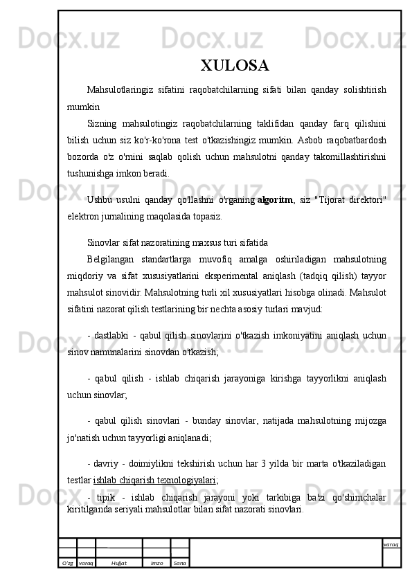 XULOSA
Mahsulotlaringiz   sifatini   raqobatchilarning   sifati   bilan   qanday   solishtirish
mumkin
Sizning   mahsulotingiz   raqobatchilarning   taklifidan   qanday   farq   qilishini
bilish   uchun   siz   ko'r-ko'rona   test   o'tkazishingiz   mumkin.   Asbob   raqobatbardosh
bozorda   o'z   o'rnini   saqlab   qolish   uchun   mahsulotni   qanday   takomillashtirishni
tushunishga imkon beradi.
Ushbu   usulni   qanday   qo'llashni   o'rganing   algoritm ,   siz   "Tijorat   direktori"
elektron jurnalining maqolasida topasiz.
Sinovlar sifat nazoratining maxsus turi sifatida
Belgilangan   standartlarga   muvofiq   amalga   oshiriladigan   mahsulotning
miqdoriy   va   sifat   xususiyatlarini   eksperimental   aniqlash   (tadqiq   qilish)   tayyor
mahsulot sinovidir. Mahsulotning turli xil xususiyatlari hisobga olinadi. Mahsulot
sifatini nazorat qilish testlarining bir nechta asosiy turlari mavjud:
-   dastlabki   -   qabul   qilish   sinovlarini   o'tkazish   imkoniyatini   aniqlash   uchun
sinov namunalarini sinovdan o'tkazish;
-   qabul   qilish   -   ishlab   chiqarish   jarayoniga   kirishga   tayyorlikni   aniqlash
uchun sinovlar;
-   qabul   qilish   sinovlari   -   bunday   sinovlar,   natijada   mahsulotning   mijozga
jo'natish uchun tayyorligi aniqlanadi;
-  davriy  -   doimiylikni  tekshirish   uchun  har   3  yilda   bir  marta  o'tkaziladigan
testlar   ishlab chiqarish texnologiyalari ;
-   tipik   -   ishlab   chiqarish   jarayoni   yoki   tarkibiga   ba'zi   qo'shimchalar
kiritilganda seriyali mahsulotlar bilan sifat nazorati sinovlari.
                     O’zg varaq H ujjat Imzo Sana varaq