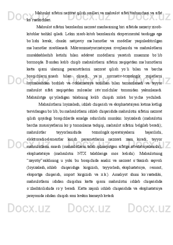 Mahsulot sifatini nazorat qilish usullari va mahsulot sifati tushunchasi va sifat
ko’rsatkichlari.  
         Mahsulot sifatini baxolashni nazorat manbasining biri sifatida nazariy xisob-
kitoblar   tashkil   qiladi.   Lekin   xisob-kitob   baxolanishi   eksperimental   tasdiqga   ega
bo`lishi   kerak,   chunki   natijaviy   ma`lumotlar   va   modellar   yaqinlashtirilgan
ma`lumotlar   xisoblanadi.   Mikrominiatyurizatsiyasi   rivojlanishi   va   mahsulotlarni
murakkablashib   ketishi   bilan   adekvat   modellarni   yaratish   muammo   bo`lib
bormoqda.   Bundan   kelib   chiqib   mahsulotlarni   sifatini   xaqiqatdan   ma`lumotlarni
katta   qismi   ularning   parametrlarini   nazorat   qilish   yo`li   bilan   va   barcha
bosqichlarni   sinash   bilan   olinadi ,   ya`ni   normativ-texnologik   xujjatlarni
loyixalashdan   boshlab   va   reklamatsiya   taxlillari   bilan   tamomlanadi   va   tayyor
mahsulot   sifati   xaqiqatdan   xulosalar   iste`molchilar   tomonidan   yakunlanadi.
Mahsulotga   qo`yiladigan   talabning   kelib   chiqish   xolati   bo`yicha   yechiladi.
           Mahsulotlarni loyixalash, ishlab chiqarish va ekspluatatsiyasi ketma ketligi
tasvirlangan bo`lib, bu mahsulotlarni ishlab chiqarishda mahsulotni sifatini nazorat
qilish   quyidagi   bosqichlarda   amalga   oshirilishi   mumkin:   loyixalash   (mahsulotni
barcha xususiyatlarini ko`p tomonlama tadqiqi, mahsulot sifatini belgilab beradi);
mahsulotlar   tayyorlanishida   texnologik   operatsiyalarni   bajarilishi ,
elektroradioelementlar   kirish   parametrlarini   nazorati   xam   kiradi;   tayyor
mahsulotlarni  sinash   (mahsulotlarni   talab  qilinayotgan  sifatga  attestatsiyalanishi);
ekspluatatsiya   (mahsulotni   NTX   talablariga   mos   kelishi).   Mahsulotning
“xayotiy”ssiklining   u   yoki   bu   bosqichida   analiz   va   nazorat   o`tkazish   sapvoli
(loyixalash,   ishlab   chiqarishga   kirgizish ,   tayyorlash,   ekspluatatsiya ,   remont,
eksportga   chiqarish,   import   kirgizish   va   x.k.).   Amaliyot   shuni   ko`rsatadiki,
mahsulotlarni   ishdan   chiqishni   katta   qismi   mahsulotni   ishlab   chiqarishda
o`zlashtirilishida   ro`y   beradi.   Katta   xajmli   ishlab   chiqarishda   va   ekspluatatsiya
jarayonida ishdan chiqish soni keskin kamayib ketadi