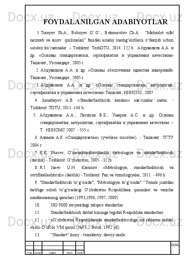 FOYDALANILGAN ADABIYOTLAR
1. Tur а y е v   Sh. А .,   B о b о y е v   G‘.G‘.,   B е kmur о t о v   Ch. А .     “M а hsul о t   sif а t
n а z о r а ti   v а   sin о v     qurilm а l а ri”   f а nid а n   а m а liy   m а shg‘ul о tl а rni   o‘tk а zish   uchun
uslubiy ko‘rsatm а lar. – Toshkent:  ToshDTU, 2014.   122 b.   Абдувалиев   А . А .   и
др .   « Основы   стандартизatsiи ,   сертификatsiи   и   управления   качеством »
Ташкент ,  Узстандарт , 2005  г .
2. Абдувалиев   А . А .   и   др .   « Основы   обеспечения   единства   измерений »
Ташкент ,  Узстандарт , 2005  г .
3. Абдувалиев   А . А .   и   др .   « Основы   стандартизatsiи ,   метрологии ,
сертификatsiи   и   управления   качеством »  Ташкент ,  НИИСПС , 2007.
4. Jumabayev   A . B .   « Standartlashtirish   asoslari »   ma’ruzalar   matni .   -
Toshkent :  TDTU , 2011.-146  b .
5. Абдувалиев   А.А.,   Латипов   В.Б.,   Умаров   А.С.   и   др.   Основ ы
стандартизatsiи,   метрологии, сертификatsiи  и  управление  качеством.  –
Т.: НИИСМС 2007. - 555 с.
6. Азимов   А . К   « Стандартизatsiя »   ( учебное   пособие ).   -   Ташкент :   ТГТУ
2004 г.
7. K . K .   Nuriev ,   O‘ zaroalmashuvchanlik   metrologiya   va   standartlashtirish
( darslik ) -  Toshkent :  O‘ zbekiston , 2005. -312 b .
8. R . I   Isaev .   U . N .   Karimov   « Metrologiya ,   standartlashtirish   va
sertifikatlashtirish » ( darslik ) -  Toshkent :  Fan   va   texnologiyalar , 2011. - 496  b .
9. " Standartlashtirish   t o‘g‘ risida ",   " Metrologiya   t o‘g‘ risida "   “ Texnik   jixatdan
tartibga   solish   t o‘g‘ risida ,
gi   O‘ zbekiston   R c spublikasi   q onunlari   va   vazirlar
maxkamasining   q arorlari  (1993,1996, 1997, 2009)
10. ISO  9000  seriyasidagi   xal q aro   standartlar .
11. Standartlashtirish   davlat   tizimiga   tegishli   Respublika   standartlari .
12. « O‘ zbekiston   Respublikasida   standartlashtirishga   oid   ishla rini   tashkil
etish »  O‘ z Res .  VM   q arori  (№93,2- fevral , 1992  yil ).
13. “ Standart ”  ilmiy  -  texnikaviy ,  davriy   nashr .
O’zg varaq H ujjat Imzo Sana varaq
   