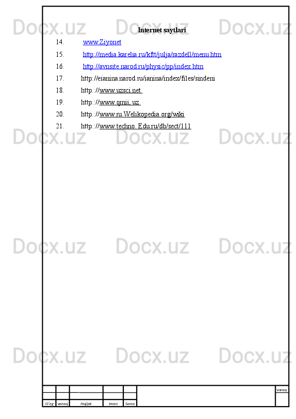 Internet saytlari
14.   www.Ziyonet
15.   http://media.karelia.ru/kftt/julja/razdell/menu.htm
16.   http://avnsite.narod.ru/physic/pp/index.htm
17. http://eianina.narod.ru/ianina/index/files/sindeni
18. http.:// www.uzsci.net       
19. http.:// www.qmii, uz       
20. http.:// www.ru.Welikopedia.org/wiki
21. http.:// www.techno. Edu.ru/db/sect/111
O’zg varaq H ujjat Imzo Sana varaq