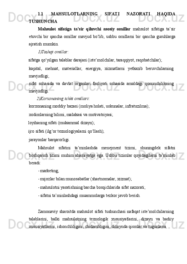 1.1 MAHSULOTLARNING   SIFATI   NAZORATI   HAQIDA
TUSHUNCHA
Mahsulot   sifatiga   ta’sir   qiluvchi   asosiy   omillar   mahsulot   sifatiga   ta’sir
etuvchi  bir  qancha  omillar  mavjud  bo lib,  ushbu  omillarni   birʻ   qancha   guruhlarga
ajratish   mumkin.
1)Tashqi   omillar:
sifatga   qo yilgan	
ʻ   talablar   darajasi   (iste’molchilar,   taraqqiyot,   raqobatchilar);
kapital,   mehnat,   materiallar,   energiya,   xizmatlarni   yetkazib   beruvchilarning
mavjudligi;
sifat   sohasida   va   davlat   organlari   faoliyati   sohasida   amaldagi   qonunchilikning
mavjudligi.
       2)Korxonaning   ichki   omillari:
korxonaning   moddiy   bazasi   (moliya   holati,   uskunalar,   infratuzilma);
xodimlarning   bilimi, malakasi   va   motivatsiyasi;
loyihaning   sifati   (mukammal   dizayn);
ijro   sifati   (ilg or	
ʻ   texnologiyalarni   qo llash);	ʻ
jarayonlar   barqarorligi.
Mahsulot   sifatini   ta’minlashda   menejment   tizimi,   shuningdek   sifatni
boshqarish   tizimi muhim   ahamiyatga   ega.   Ushbu   tizimlar   quyidagilarni   ta’minlab
beradi:
- marketing;
- mijozlar   bilan   munosabatlar   (shartnomalar,   xizmat);
- mahsulotni   yaratishning   barcha   bosqichlarida   sifat   nazorati;
- sifatni   ta’minlashdagi   muammolarga   tezkor   javob   berish.
Zamonaviy   sharoitda   mahsulot   sifati   tushunchasi   nafaqat   iste’molchilarning
talablarini,   balki   mahsulotning   texnologik   xususiyatlarini,   dizayn   va   badiiy
xususiyatlarini,   ishonchliligini,   chidamliligini,   dizaynda   qismlar   va   tugunlarni