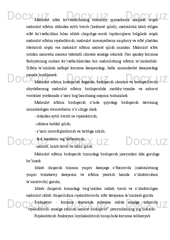 Mahsulot   sifati   ko rsatkichining   ehtimoliy   qiymatlarini   aniqlash   orqaliʻ
mahsulot   sifatini   oldindan   aytib   berish   (bashorat   qilish),   mahsulotni   talab   etilgan
sifat   ko rsatkichlari	
ʻ   bilan   ishlab   chiqishga   asosli   topshiriqlarni   belgilash   orqali
mahsulot   sifatini   rejalashtirish,   mahsulot   xususiyatlarini   miqdoriy   va   sifat   jihatdan
tekshirish   orqali   esa   mahsulot   sifatini   nazorat   qilish   mumkin.   Mahsulot   sifati
ustidan nazoratni maxsus   vakolatli   idoralar   amalga   oshiradi.   Har   qanday   korxona
faoliyatining   muhim   ko rsatkichlaridan   biri   mahsulotning   sifatini   ta’minlashdir.	
ʻ
Sifatni   ta’minlash   nafaqat   korxona   darajasidagi,   balki   umumdavlat   darajasidagi
masala   hisoblanadi.
Mahsulot   sifatini   boshqarish   deganda,   boshqarish   idoralari   va   boshqariluvchi
obyektlarning   mahsulot   sifatini   boshqarishda   moddiy-texnika   va   axborot
vositalari   yordamida o zaro	
ʻ   bog lanishning majmui	ʻ   tushuniladi.
Mahsulot   sifatini   boshqarish   o zida   quyidagi   boshqarish   davrining	
ʻ
umumlashgan   elementlarini   o z	
ʻ   ichiga oladi:
- oldindan   aytib   berish   va   rejalashtirish;
- ishlarni   tashkil   qilish;
- o zaro	
ʻ   muvofiqlashtirish   va   tartibga   solish;
- faol   harakatni   rag batlantirish;	
ʻ
- nazorat,   hisob-kitob   va   tahlil   qilish.
Mahsulot   sifatini   boshqarish   tizimidagi   boshqarish   jarayonlari   ikki   guruhga
bo linadi:	
ʻ
Ishlab   chiqarish   tizimini   yuqori   darajaga   o tkazuvchi	
ʻ   (mahsulotning
yuqori   texnikaviy   darajasini   va   sifatini   yaratish   hamda   o zlashtirishini	
ʻ
ta’minlovchi)   guruhi;
Ishlab   chiqarish   tizimidagi   turg unlikni	
ʻ   ushlab   turish   va   o zlashtirilgan	ʻ
mahsulot   ishlab   chiqarilishini rejalashtiruvchi   sifat   darajasini ta’minlash   guruhi.
Boshqaruv   -   korxona   sharoitida   aylanma   siklda   amalga   oshuvchi
“rejalashtirish-   amalga oshirish-nazorat-boshqaruv” jarayonlarining yig indisidir. 	
ʻ
Rejalashtirish   funksiyasi   loyihalashtirish   bosqichida   korxona   rahbariyati