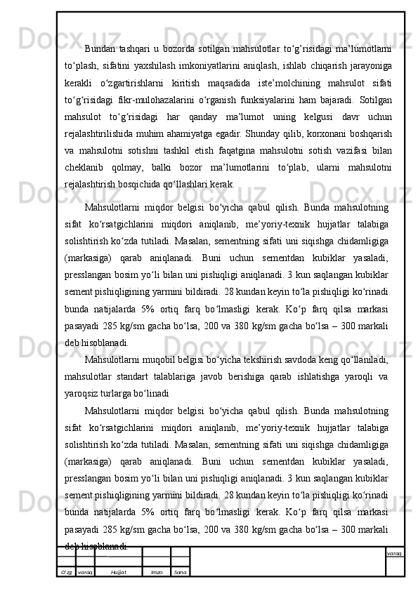 Bundan   tashqari   u   bozorda   sotilgan   mahsulotlar   to g’risidagi   ma’lumotlarniʻ
to plash,   sifatini   yaxshilash   imkoniyatlarini   aniqlash,   ishlab	
ʻ   chiqarish   jarayoniga
kerakli   o zgartirishlarni	
ʻ   kiritish   maqsadida   iste’molchining   mahsulot   sifati
to g risidagi   fikr-mulohazalarini   o rganish   funksiyalarini   ham   bajaradi.	
ʻ ʻ ʻ   Sotilgan
mahsulot   to g risidagi	
ʻ ʻ   har   qanday   ma’lumot   uning   kelgusi   davr   uchun
rejalashtirilishida muhim ahamiyatga egadir. Shunday   qilib, korxonani boshqarish
va   mahsulotni   sotishni   tashkil   etish   faqatgina   mahsulotni   sotish   vazifasi   bilan
cheklanib   qolmay,   balki   bozor   ma’lumotlarini   to plab,   ularni   mahsulotni	
ʻ
rejalashtirish bosqichida   qo llashlari kerak.	
ʻ
Mahsulotlarni   miqdor   belgisi   bo yicha   qabul   qilish.   Bunda   mahsulotning	
ʻ
sifat   ko rsatgichlarini	
ʻ   miqdori   aniqlanib,   me’yoriy-texnik   hujjatlar   talabiga
solishtirish   ko zda	
ʻ   tutiladi.   Masalan,   sementning   sifati   uni   siqishga   chidamligiga
(markasiga)   qarab   aniqlanadi.   Buni   uchun   sementdan   kubiklar   yasaladi,
presslangan bosim yo li bilan uni	
ʻ   pishiqligi aniqlanadi. 3 kun saqlangan kubiklar
sement pishiqligining yarmini bildiradi.   28 kundan keyin to la pishiqligi ko rinadi	
ʻ ʻ
bunda   natijalarda   5%   ortiq   farq   bo lmasligi	
ʻ   kerak.   Ko p	ʻ   farq   qilsa   markasi
pasayadi   285   kg/sm   gacha   bo lsa,	
ʻ   200   va   380   kg/sm   gacha   bo lsa	ʻ   –   300   markali
deb   hisoblanadi.
Mahsulotlarni   muqobil   belgisi   bo yicha	
ʻ   tekshirish   savdoda   keng   qo llaniladi,	ʻ
mahsulotlar   standart   talablariga   javob   berishiga   qarab   ishlatishga   yaroqli   va
yaroqsiz   turlarga   bo linadi	
ʻ
Mahsulotlarni   miqdor   belgisi   bo yicha   qabul   qilish.   Bunda   mahsulotning	
ʻ
sifat   ko rsatgichlarini	
ʻ   miqdori   aniqlanib,   me’yoriy-texnik   hujjatlar   talabiga
solishtirish   ko zda	
ʻ   tutiladi.   Masalan,   sementning   sifati   uni   siqishga   chidamligiga
(markasiga)   qarab   aniqlanadi.   Buni   uchun   sementdan   kubiklar   yasaladi,
presslangan bosim yo li bilan uni	
ʻ   pishiqligi aniqlanadi. 3 kun saqlangan kubiklar
sement pishiqligining yarmini bildiradi.   28 kundan keyin to la pishiqligi ko rinadi	
ʻ ʻ
bunda   natijalarda   5%   ortiq   farq   bo lmasligi	
ʻ   kerak.   Ko p	ʻ   farq   qilsa   markasi
pasayadi   285   kg/sm   gacha   bo lsa,	
ʻ   200   va   380   kg/sm   gacha   bo lsa	ʻ   –   300   markali
deb   hisoblanadi.
O’zg varaq H ujjat Imzo Sana varaq
   