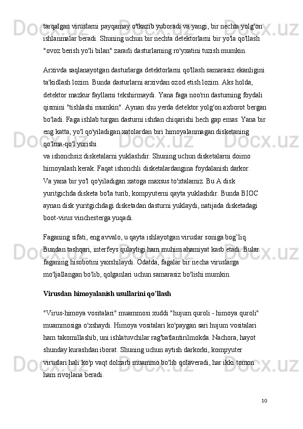 tarqalgan viruslarni payqamay o'tkazib yuboradi va yangi, bir nechta yolg'on 
ishlanmalar beradi. Shuning uchun bir nechta detektorlarni bir yo'la qo'llash 
"ovoz berish yo'li bilan" zararli dasturlarning ro'yxatini tuzish mumkin.
Arxivda saqlanayotgan dasturlarga detektorlarni qo'llash samarasiz ekanligini 
ta'kidlash lozim. Bunda dasturlarni arxivdan ozod etish lozim. Aks holda, 
detektor mazkur fayllarni tekshirmaydi. Yana faga noo'rin dasturning foydali 
qismini "tishlashi mumkin". Aynan shu yerda detektor yolg'on axborot bergan
bo'ladi. Faga ishlab turgan dasturni ishdan chiqarishi hech gap emas. Yana bir
eng katta, yo'l qo'yiladigan xatolardan biri himoyalanmagan disketaning 
qo'lma-qo'l yurishi
va ishonchsiz disketalarni yuklashdir. Shuning uchun disketalarni doimo 
himoyalash kerak. Faqat ishonchli disketalardangina foydalanish darkor.
Va yana bir yo'l qo'yiladigan xatoga maxsus to'xtalamiz. Bu A disk 
yuritgichda disketa bo'la turib, kompyuterni qayta yuklashdir. Bunda BIOC 
aynan disk yuritgichdagi disketadan dasturni yuklaydi, natijada disketadagi 
boot-virus vinchesterga yuqadi.
Faganing sifati, eng avvalo, u qayta ishlayotgan viruslar soniga bog’liq. 
Bundan tashqari, interfeys qulayligi ham muhim ahamiyat kasb etadi. Bular 
faganing hisobotini yaxshilaydi. Odatda, fagalar bir necha viruslarga 
mo'ljallangan bo'lib, qolganlari uchun samarasiz bo'lishi mumkin.
Virusdan himoyalanish usullarini qo'llash
"Virus-himoya vositalari" muammosi xuddi "hujum quroli - himoya quroli" 
muammosiga o'xshaydi. Himoya vositalari ko'paygan sari hujum vositalari 
ham takomillashib, uni ishlatuvchilar rag'batlantirilmokda. Nachora, hayot 
shunday kurashdan iborat. Shuning uchun aytish darkorki, kompyuter 
viruslari hali ko'p vaqt dolzarb muammo bo'lib qolaveradi, har ikki tomon 
ham rivojlana beradi.
10 