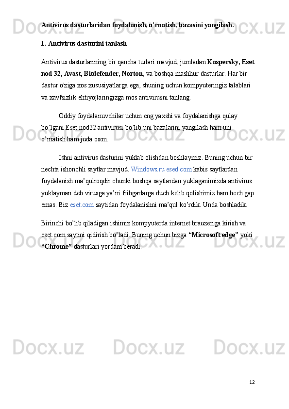 Antivirus dasturlaridan foydalanish, o’rnatish, bazasini yangilash.  
1. Antivirus dasturini tanlash
Antivirus dasturlarining bir qancha turlari mavjud, jumladan  Kaspersky,  Eset
nod 32,  Avast, Bitdefender, Norton , va boshqa mashhur dasturlar. Har bir 
dastur o'ziga xos xususiyatlarga ega, shuning uchun kompyuteringiz talablari 
va xavfsizlik ehtiyojlaringizga mos antivirusni tanlang.
Oddiy foydalanuvchilar uchun eng yaxshi va foydalanishga qulay 
bo’lgani Eset nod32 antivirusi bo’lib uni bazalarini yangilash ham uni 
o’rnatish ham juda oson.
Ishni antivirus dasturini yuklab olishdan boshlaymiz. Buning uchun bir 
nechta ishonchli saytlar mavjud.  Windows.ru esed.com  kabis saytlardan 
foydalanish ma’qulroqdir chunki boshqa saytlardan yuklaganimizda antivirus 
yuklayman deb virusga ya’ni fribgarlarga duch kelib qolishimiz ham hech gap
emas. Biz  eset.com  saytidan foydalanishni ma’qul ko’rdik. Unda boshladik.
Birinchi bo’lib qiladigan ishimiz kompyuterda internet brauzeriga kirish va 
eset.com saytini qidirish bo’ladi. Buning uchun bizga  “Microsoft edge”  yoki 
“Chrome”  dasturlari yordam beradi. 
12 