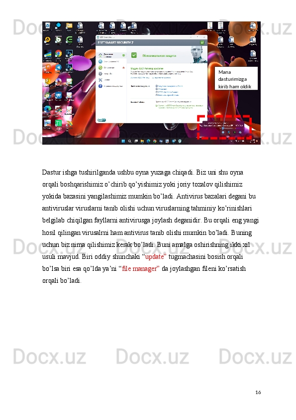 Dastur ishga tushirilganda ushbu oyna yuzaga chiqadi. Biz uni shu oyna 
orqali boshqarishimiz o’chirib qo’yishimiz yoki joriy tozalov qilishimiz 
yokida bazasini yangilashimiz mumkin bo’ladi. Antivirus bazalari degani bu 
antiviruslar viruslarni tanib olishi uchun viruslarning tahminiy ko’rinishlari 
belgilab chiqilgan fayllarni antivirusga joylash deganidir. Bu orqali eng yangi 
hosil qilingan virusalrni ham antivirus tanib olishi mumkin bo’ladi. Buning 
uchun biz nima qilishimiz kerak bo’ladi. Buni amalga oshirishning ikki xil 
usuli mavjud. Biri oddiy shunchaki “ update”  tugmachasini bosish orqali 
bo’lsa biri esa qo’lda ya’ni “ file manager”  da joylashgan fileni ko’rsatish 
orqali bo’ladi.
16Mana 
dasturimizga 
kirib ham oldik