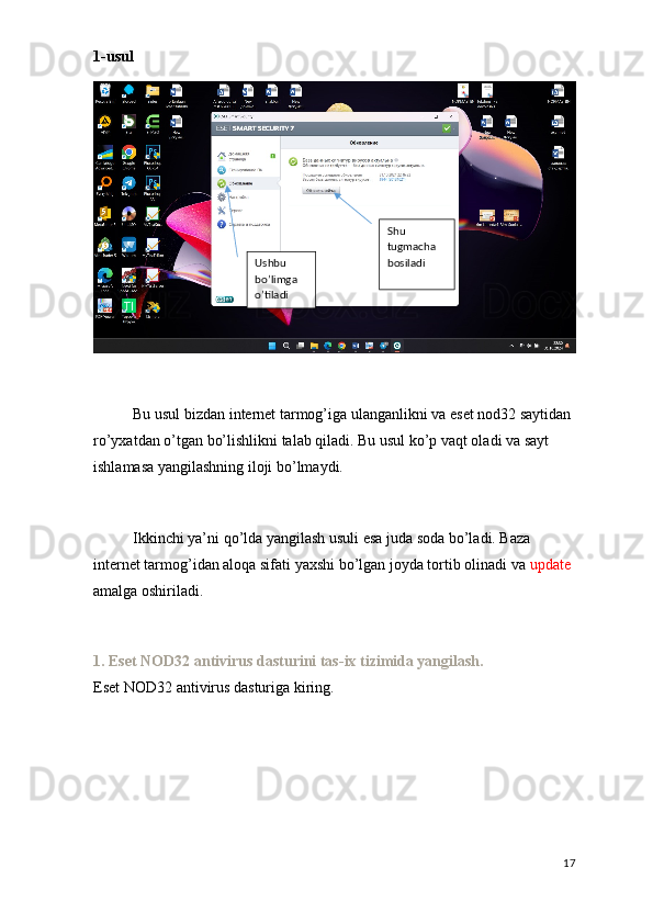 1-usul
Bu usul bizdan internet tarmog’iga ulanganlikni va eset nod32 saytidan 
ro’yxatdan o’tgan bo’lishlikni talab qiladi. Bu usul ko’p vaqt oladi va sayt 
ishlamasa yangilashning iloji bo’lmaydi. 
Ikkinchi ya’ni qo’lda yangilash usuli esa juda soda bo’ladi. Baza 
internet tarmog’idan aloqa sifati yaxshi bo’lgan joyda tortib olinadi va  update 
amalga oshiriladi.
1. Eset NOD32 antivirus dasturini tas-ix tizimida yangilash.
Eset NOD32 antivirus dasturiga kiring.
17Ushbu 
bo’limga 
o’tiladi Shu 
tugmacha 
bosiladi 