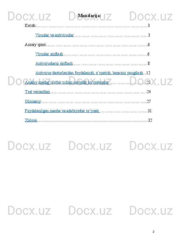 Mundarija:
Kirish:………………………………………………………………………3
Viruslar va antiviruslar ………………………………………………3
Asosiy qism:………………………………………………………………..6
Viruslar sinflash ……………………………………………………..6
Antiviruslarni sinflash ……………………………………………….8
Antivirus dasturlaridan foydalanish, o’rnatish, bazasini yangilash ...12
Amaliy mashg‘ulotlar uchun metodik ko‘rsatmalar ……………………….21 
Test variantlari ……………………………………………………………..24
Glossariy …………………………………………………………………...27 
Foydalanilgan manba va adabiyotlar ro‘yxati.  …………………………….31
Xulosa. ...........................................................................................................32
2 