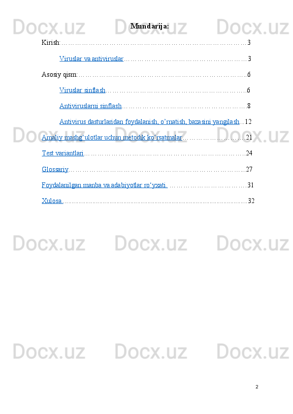 Mundarija:
Kirish:………………………………………………………………………3
Viruslar va antiviruslar ………………………………………………3
Asosiy qism:………………………………………………………………..6
Viruslar sinflash ……………………………………………………..6
Antiviruslarni sinflash ……………………………………………….8
Antivirus dasturlaridan foydalanish, o’rnatish, bazasini yangilash ...12
Amaliy mashg‘ulotlar uchun metodik ko‘rsatmalar ……………………….21 
Test variantlari ……………………………………………………………..24
Glossariy …………………………………………………………………...27 
Foydalanilgan manba va adabiyotlar ro‘yxati.  …………………………….31
Xulosa. ...........................................................................................................32
2