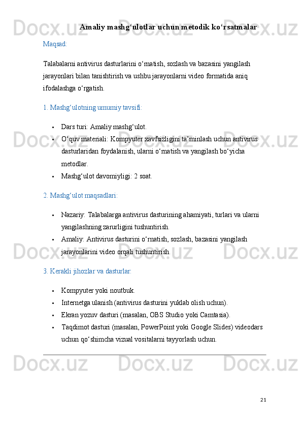 Amaliy mashg‘ulotlar uchun metodik ko‘rsatmalar
Maqsad:
Talabalarni antivirus dasturlarini o‘rnatish, sozlash va bazasini yangilash 
jarayonlari bilan tanishtirish va ushbu jarayonlarni video formatida aniq 
ifodalashga o‘rgatish.
1. Mashg‘ulotning umumiy tavsifi:
 Dars turi:  Amaliy mashg‘ulot.
 O‘quv materiali:  Kompyuter xavfsizligini ta’minlash uchun antivirus 
dasturlaridan foydalanish, ularni o‘rnatish va yangilash bo‘yicha 
metodlar.
 Mashg‘ulot davomiyligi:  2 soat.
2. Mashg‘ulot maqsadlari:
 Nazariy:  Talabalarga antivirus dasturining ahamiyati, turlari va ularni 
yangilashning zarurligini tushuntirish.
 Amaliy:  Antivirus dasturini o‘rnatish, sozlash, bazasini yangilash 
jarayonlarini video orqali tushuntirish.
3. Kerakli jihozlar va dasturlar:
 Kompyuter yoki noutbuk.
 Internetga ulanish (antivirus dasturini yuklab olish uchun).
 Ekran yozuv dasturi (masalan,  OBS Studio  yoki  Camtasia ).
 Taqdimot dasturi (masalan,  PowerPoint  yoki  Google Slides ) videodars 
uchun qo‘shimcha vizual vositalarni tayyorlash uchun.
21