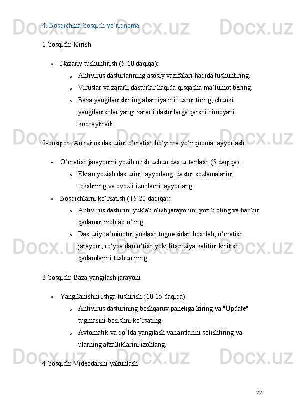 4. Bosqichma-bosqich yo‘riqnoma
1-bosqich: Kirish
 Nazariy tushuntirish  (5-10 daqiqa):
o Antivirus dasturlarining asosiy vazifalari haqida tushuntiring.
o Viruslar va zararli dasturlar haqida qisqacha ma’lumot bering.
o Baza yangilanishining ahamiyatini tushuntiring, chunki 
yangilanishlar yangi zararli dasturlarga qarshi himoyani 
kuchaytiradi.
2-bosqich: Antivirus dasturini o‘rnatish bo‘yicha yo‘riqnoma tayyorlash
 O‘rnatish jarayonini yozib olish uchun dastur tanlash  (5 daqiqa):
o Ekran yozish dasturini tayyorlang, dastur sozlamalarini 
tekshiring va ovozli izohlarni tayyorlang.
 Bosqichlarni ko‘rsatish  (15-20 daqiqa):
o Antivirus dasturini yuklab olish jarayonini yozib oling va har bir 
qadamni izohlab o‘ting.
o Dasturiy ta’minotni yuklash tugmasidan boshlab, o‘rnatish 
jarayoni, ro‘yxatdan o‘tish yoki litsenziya kalitini kiritish 
qadamlarini tushuntiring.
3-bosqich: Baza yangilash jarayoni
 Yangilanishni ishga tushirish  (10-15 daqiqa):
o Antivirus dasturining boshqaruv paneliga kiring va "Update" 
tugmasini bosishni ko‘rsating.
o Avtomatik va qo‘lda yangilash variantlarini solishtiring va 
ularning afzalliklarini izohlang.
4-bosqich: Videodarsni yakunlash
22 