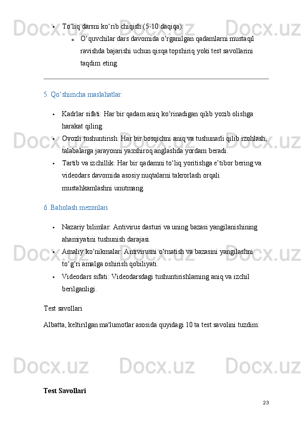  To‘liq darsni ko‘rib chiqish  (5-10 daqiqa):
o O‘quvchilar dars davomida o‘rganilgan qadamlarni mustaqil 
ravishda bajarishi uchun qisqa topshiriq yoki test savollarini 
taqdim eting.
5. Qo‘shimcha maslahatlar:
 Kadrlar sifati:  Har bir qadam aniq ko‘rinadigan qilib yozib olishga 
harakat qiling.
 Ovozli tushuntirish:  Har bir bosqichni aniq va tushunarli qilib izohlash, 
talabalarga jarayonni yaxshiroq anglashda yordam beradi.
 Tartib va izchillik:  Har bir qadamni to‘liq yoritishga e’tibor bering va 
videodars davomida asosiy nuqtalarni takrorlash orqali 
mustahkamlashni unutmang.
6. Baholash mezonlari
 Nazariy bilimlar : Antivirus dasturi va uning bazasi yangilanishining 
ahamiyatini tushunish darajasi.
 Amaliy ko‘nikmalar : Antivirusni o‘rnatish va bazasini yangilashni 
to‘g‘ri amalga oshirish qobiliyati.
 Videodars sifati : Videodarsdagi tushuntirishlarning aniq va izchil 
berilganligi.
Test savollari
Albatta, keltirilgan ma'lumotlar asosida quyidagi 10 ta test savolini tuzdim:
Test Savollari
23
