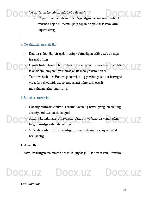  To‘liq darsni ko‘rib chiqish  (5-10 daqiqa):
o O‘quvchilar dars davomida o‘rganilgan qadamlarni mustaqil 
ravishda bajarishi uchun qisqa topshiriq yoki test savollarini 
taqdim eting.
5. Qo‘shimcha maslahatlar:
 Kadrlar sifati:  Har bir qadam aniq ko‘rinadigan qilib yozib olishga 
harakat qiling.
 Ovozli tushuntirish:  Har bir bosqichni aniq va tushunarli qilib izohlash, 
talabalarga jarayonni yaxshiroq anglashda yordam beradi.
 Tartib va izchillik:  Har bir qadamni to‘liq yoritishga e’tibor bering va 
videodars davomida asosiy nuqtalarni takrorlash orqali 
mustahkamlashni unutmang.
6. Baholash mezonlari
 Nazariy bilimlar : Antivirus dasturi va uning bazasi yangilanishining 
ahamiyatini tushunish darajasi.
 Amaliy ko‘nikmalar : Antivirusni o‘rnatish va bazasini yangilashni 
to‘g‘ri amalga oshirish qobiliyati.
 Videodars sifati : Videodarsdagi tushuntirishlarning aniq va izchil 
berilganligi.
Test savollari
Albatta, keltirilgan ma'lumotlar asosida quyidagi 10 ta test savolini tuzdim:
Test Savollari
23 