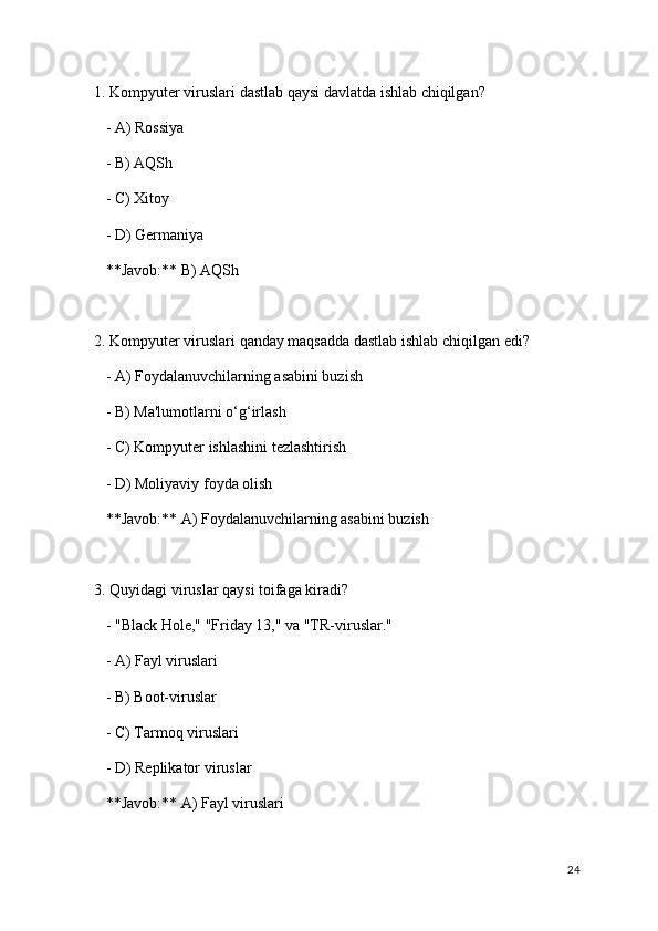 1. Kompyuter viruslari dastlab qaysi davlatda ishlab chiqilgan?
   - A) Rossiya
   - B) AQSh
   - C) Xitoy
   - D) Germaniya  
   **Javob:** B) AQSh
2. Kompyuter viruslari qanday maqsadda dastlab ishlab chiqilgan edi?
   - A) Foydalanuvchilarning asabini buzish
   - B) Ma'lumotlarni o‘g‘irlash
   - C) Kompyuter ishlashini tezlashtirish
   - D) Moliyaviy foyda olish  
   **Javob:** A) Foydalanuvchilarning asabini buzish
3. Quyidagi viruslar qaysi toifaga kiradi?
   - "Black Hole," "Friday 13," va "TR-viruslar."
   - A) Fayl viruslari
   - B) Boot-viruslar
   - C) Tarmoq viruslari
   - D) Replikator viruslar  
   **Javob:** A) Fayl viruslari
24