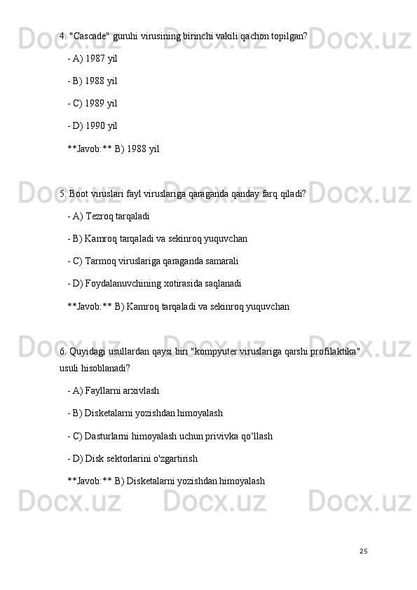 4. "Cascade" guruhi virusining birinchi vakili qachon topilgan?
   - A) 1987 yil
   - B) 1988 yil
   - C) 1989 yil
   - D) 1990 yil  
   **Javob:** B) 1988 yil
5. Boot viruslari fayl viruslariga qaraganda qanday farq qiladi?
   - A) Tezroq tarqaladi
   - B) Kamroq tarqaladi va sekinroq yuquvchan
   - C) Tarmoq viruslariga qaraganda samarali
   - D) Foydalanuvchining xotirasida saqlanadi  
   **Javob:** B) Kamroq tarqaladi va sekinroq yuquvchan
6. Quyidagi usullardan qaysi biri "kompyuter viruslariga qarshi profilaktika" 
usuli hisoblanadi?
   - A) Fayllarni arxivlash
   - B) Disketalarni yozishdan himoyalash
   - C) Dasturlarni himoyalash uchun privivka qo‘llash
   - D) Disk sektorlarini o'zgartirish  
   **Javob:** B) Disketalarni yozishdan himoyalash
25