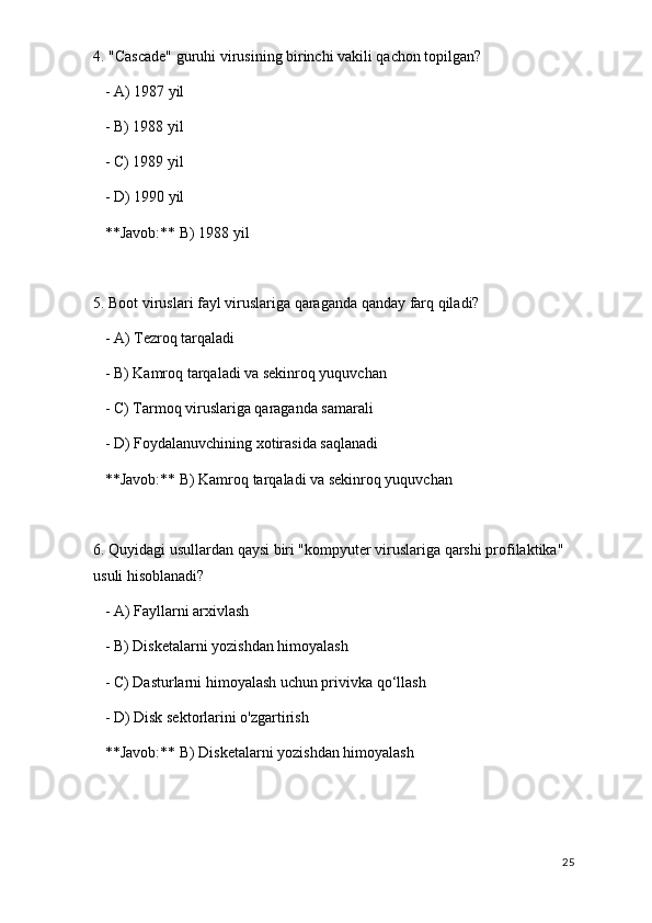 4. "Cascade" guruhi virusining birinchi vakili qachon topilgan?
   - A) 1987 yil
   - B) 1988 yil
   - C) 1989 yil
   - D) 1990 yil  
   **Javob:** B) 1988 yil
5. Boot viruslari fayl viruslariga qaraganda qanday farq qiladi?
   - A) Tezroq tarqaladi
   - B) Kamroq tarqaladi va sekinroq yuquvchan
   - C) Tarmoq viruslariga qaraganda samarali
   - D) Foydalanuvchining xotirasida saqlanadi  
   **Javob:** B) Kamroq tarqaladi va sekinroq yuquvchan
6. Quyidagi usullardan qaysi biri "kompyuter viruslariga qarshi profilaktika" 
usuli hisoblanadi?
   - A) Fayllarni arxivlash
   - B) Disketalarni yozishdan himoyalash
   - C) Dasturlarni himoyalash uchun privivka qo‘llash
   - D) Disk sektorlarini o'zgartirish  
   **Javob:** B) Disketalarni yozishdan himoyalash
25 