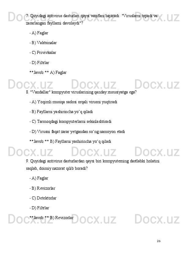 7. Quyidagi antivirus dasturlari qaysi vazifani bajaradi: "Viruslarni topadi va 
zararlangan fayllarni davolaydi"?
   - A) Faglar
   - B) Vaktsinalar
   - C) Privivkalar
   - D) Filtrlar  
   **Javob:** A) Faglar
8. "Vandallar" kompyuter viruslarining qanday xususiyatga ega?
   - A) Yoqimli musiqa sadosi orqali virusni yuqtiradi
   - B) Fayllarni yashirincha yo‘q qiladi
   - C) Tarmoqdagi kompyuterlarni sekinlashtiradi
   - D) Virusni faqat zarar yetgandan so‘ng namoyon etadi  
   **Javob:** B) Fayllarni yashirincha yo‘q qiladi
9. Quyidagi antivirus dasturlardan qaysi biri kompyuterning dastlabki holatini
saqlab, doimiy nazorat qilib boradi?
   - A) Faglar
   - B) Revizorlar
   - C) Detektorlar
   - D) Filtrlar  
   **Javob:** B) Revizorlar
26