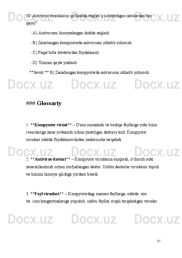 10. Antivirus vositalarini qo'llashda eng ko‘p uchraydigan xatolardan biri 
qaysi?
    - A) Antivirusni himoyalangan diskda saqlash
    - B) Zararlangan kompyuterda antivirusni ishlatib yuborish
    - C) Faqat bitta detektordan foydalanish
    - D) Tizimni qayta yuklash  
   **Javob:** B) Zararlangan kompyuterda antivirusni ishlatib yuborish
### Glossariy
1.  **Kompyuter virusi**  – O'zini nusxalash va boshqa fayllarga yoki tizim 
resurslariga zarar yetkazish uchun yaratilgan dasturiy kod. Kompyuter 
viruslari odatda foydalanuvchidan yashirincha tarqaladi.
2.  **Antivirus dasturi**  – Kompyuter viruslarini aniqlash, o'chirish yoki 
zararsizlantirish uchun mo'ljallangan dastur. Ushbu dasturlar viruslarni topish 
va tizimni himoya qilishga yordam beradi.
3.  **Fayl viruslari**  – Kompyuterdagi maxsus fayllarga, odatda .exe 
va .com kengaytmalariga yopishib, ushbu fayllar orqali tarqaladigan viruslar.
27