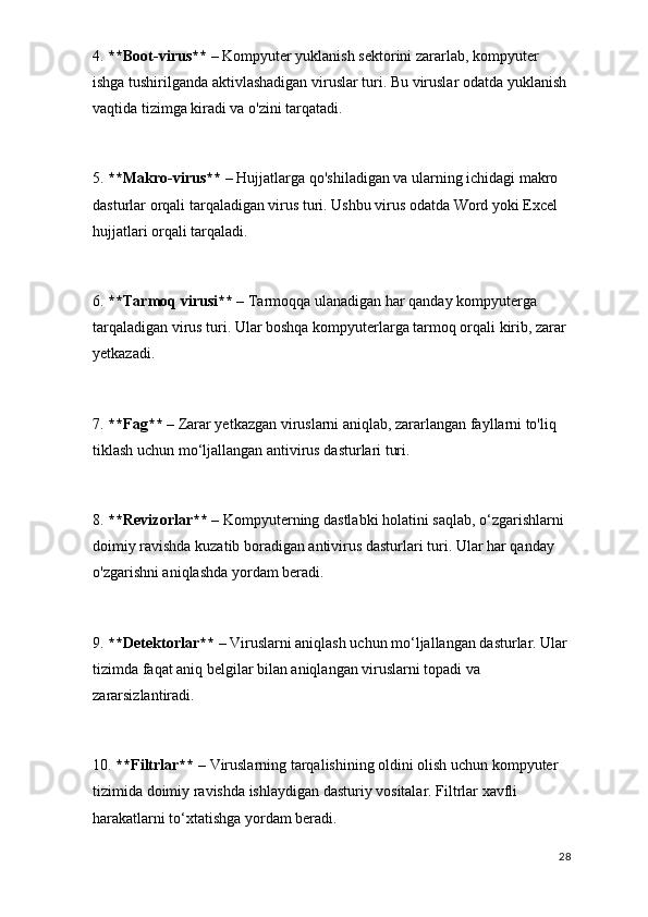 4.  **Boot-virus**  – Kompyuter yuklanish sektorini zararlab, kompyuter 
ishga tushirilganda aktivlashadigan viruslar turi. Bu viruslar odatda yuklanish 
vaqtida tizimga kiradi va o'zini tarqatadi.
5.  **Makro-virus**  – Hujjatlarga qo'shiladigan va ularning ichidagi makro 
dasturlar orqali tarqaladigan virus turi. Ushbu virus odatda Word yoki Excel 
hujjatlari orqali tarqaladi.
6.  **Tarmoq virusi**  – Tarmoqqa ulanadigan har qanday kompyuterga 
tarqaladigan virus turi. Ular boshqa kompyuterlarga tarmoq orqali kirib, zarar 
yetkazadi.
7.  **Fag**  – Zarar yetkazgan viruslarni aniqlab, zararlangan fayllarni to'liq 
tiklash uchun mo‘ljallangan antivirus dasturlari turi.
8.  **Revizorlar**  – Kompyuterning dastlabki holatini saqlab, o‘zgarishlarni 
doimiy ravishda kuzatib boradigan antivirus dasturlari turi. Ular har qanday 
o'zgarishni aniqlashda yordam beradi.
9.  **Detektorlar**  – Viruslarni aniqlash uchun mo‘ljallangan dasturlar. Ular
tizimda faqat aniq belgilar bilan aniqlangan viruslarni topadi va 
zararsizlantiradi.
10.  **Filtrlar**  – Viruslarning tarqalishining oldini olish uchun kompyuter 
tizimida doimiy ravishda ishlaydigan dasturiy vositalar. Filtrlar xavfli 
harakatlarni to‘xtatishga yordam beradi.
28 