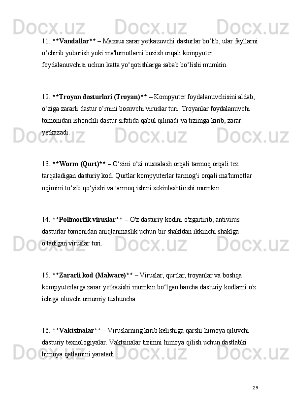 11.  **Vandallar**  – Maxsus zarar yetkazuvchi dasturlar bo‘lib, ular fayllarni
o‘chirib yuborish yoki ma'lumotlarni buzish orqali kompyuter 
foydalanuvchisi uchun katta yo‘qotishlarga sabab bo‘lishi mumkin.
12.  **Troyan dasturlari (Troyan)**  – Kompyuter foydalanuvchisini aldab, 
o‘ziga zararli dastur o‘rnini bosuvchi viruslar turi. Troyanlar foydalanuvchi 
tomonidan ishonchli dastur sifatida qabul qilinadi va tizimga kirib, zarar 
yetkazadi.
13.  **Worm (Qurt)**  – O‘zini o‘zi nusxalash orqali tarmoq orqali tez 
tarqaladigan dasturiy kod. Qurtlar kompyuterlar tarmog‘i orqali ma'lumotlar 
oqimini to‘sib qo‘yishi va tarmoq ishini sekinlashtirishi mumkin.
14.  **Polimorfik viruslar**  – O'z dasturiy kodini o'zgartirib, antivirus 
dasturlar tomonidan aniqlanmaslik uchun bir shakldan ikkinchi shaklga 
o'tadigan viruslar turi.
15.  **Zararli kod (Malware)**  – Viruslar, qurtlar, troyanlar va boshqa 
kompyuterlarga zarar yetkazishi mumkin bo‘lgan barcha dasturiy kodlarni o'z 
ichiga oluvchi umumiy tushuncha.
16.  **Vaktsinalar**  – Viruslarning kirib kelishiga qarshi himoya qiluvchi 
dasturiy texnologiyalar. Vaktsinalar tizimni himoya qilish uchun dastlabki 
himoya qatlamini yaratadi.
29