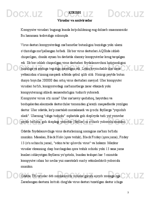 KIRISH
Viruslar va antiviruslar
Kompyuter viruslari bugungi kunda ko'pchilikning eng dolzarb muammosidir.
Bu hammani tashvishga solmoqda.
Virus dasturi kompyuterdagi ma'lumotlar butunligini buzishga yoki ularni 
o'chirishga mo'ljallangan bo'ladi. Ilk bor virus dasturlari AQShda ishlab 
chiqarilgan, chunki aynan bu davlatda   shaxsiy kompyuterlar keng tarqalgan 
edi. Ilk bor ishlab chiqarilgan virus dasturlari foydalanuvchini hotirjamligini 
buzishga va asabiga tegishga qaratilgan edi. Lekin keyinchalik ular zarar 
yetkazishni o'zining maqsadi sifatida qabul qilib oldi. Hozirgi paytda butun 
dunyo buyicha 200000 dan ortiq virus dasturlari mavjud. Ular kompyuter 
viruslari bo'lib, kompyuterdagi ma'lumotlarga zarar etkazadi yoki 
kompyuterning ishlash samaradorligini tushirib yuboradi.
Kompyuter virusi o'zi nima? Ular ma'naviy qashshoq, hayotdan va 
boshqalardan alamzada   dasturchilar tomonidan g’arazli maqsadlarda yozilgan
dastur. Ular odatda, ko'p martalab nusxalanadi va ijrochi fayllarga "yopishib 
oladi". Ularning "ishga tushishi" oqibatida goh displeyda turli yot yozuvlar 
paydo bo'lishi, goh disqdagi yozuvlar (fayllar) ni o'chirib yuborishi mumkin.
Odatda foydalanuvchiga virus dasturlarining nomigina ma'lum bo'lishi 
mumkin. Masalan, Black Hole (qora teshik), Black Friday (qora juma), Friday
13 (o'n uchinchi juma), "sekin ta'sir qiluvchi virus" va hokazo. Mazkur 
viruslar ekranning chap burchagidan qora teshik ochishi yoki 13 sana juma 
kunlari ishlayotgan fayllarni yo'qotishi, bundan tashqari har 5 minutda 
kompyuter ishini bir necha yuz marotalab sun'iy sekinlashtirib yuborishi 
mumkin.
Odatda TR-viruslar deb nomlanuvchi viruslar guruhi ajoyib xossaga ega. 
Zararlangan dasturni ko'rish chog'ida virus dasturi tuzatilgan dastur ichiga 
3