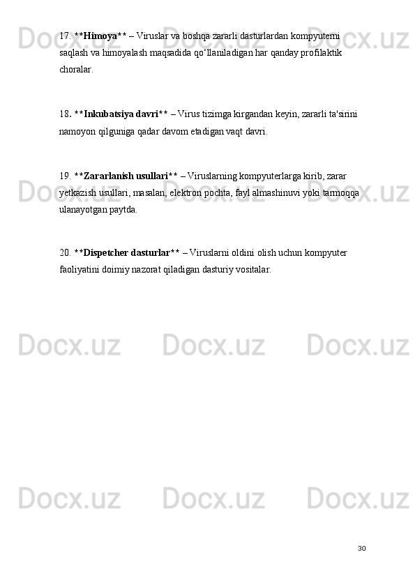 17.  **Himoya**  – Viruslar va boshqa zararli dasturlardan kompyuterni 
saqlash va himoyalash maqsadida qo‘llaniladigan har qanday profilaktik 
choralar.
18 . **Inkubatsiya davri**  – Virus tizimga kirgandan keyin, zararli ta'sirini 
namoyon qilguniga qadar davom etadigan vaqt davri.
19.  **Zararlanish usullari**  – Viruslarning kompyuterlarga kirib, zarar 
yetkazish usullari, masalan, elektron pochta, fayl almashinuvi yoki tarmoqqa 
ulanayotgan paytda.
20.  **Dispetcher dasturlar**  – Viruslarni oldini olish uchun kompyuter 
faoliyatini doimiy nazorat qiladigan dasturiy vositalar.
30 