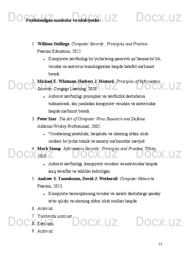 Foydalanilgan manbalar va adabiyotlar:
1. William Stallings .  Computer Security: Principles and Practice . 
Pearson Education, 2022.
o Kompyuter xavfsizligi bo‘yicha keng qamrovli qo‘llanma bo‘lib,
viruslar va antivirus texnologiyalari haqida batafsil ma'lumot 
beradi.
2. Michael E. Whitman, Herbert J. Mattord .  Principles of Information 
Security . Cengage Learning, 2020.
o Axborot xavfsizligi prinsiplari va xavfsizlik dasturlarini 
tushuntiradi, shu jumladan kompyuter viruslari va antiviruslar 
haqida ma'lumot beradi.
3. Peter Szor .  The Art of Computer Virus Research and Defense . 
Addison-Wesley Professional, 2005.
o Viruslarning yaratilishi, tarqalishi va ularning oldini olish 
usullari bo‘yicha texnik va nazariy ma'lumotlar mavjud.
4. Mark Stamp .  Information Security: Principles and Practice . Wiley, 
2019.
o Axborot xavfsizligi, kompyuter viruslari va antiviruslar haqida 
aniq tavsiflar va tahlillar keltirilgan.
5. Andrew S. Tanenbaum, David J. Wetherall .  Computer Networks . 
Pearson, 2013.
o Kompyuter tarmoqlarining viruslar va zararli dasturlarga qanday 
ta'sir qilishi va ularning oldini olish usullari haqida.
6. Arxiv.uz 
7. Yorituvchi.ucoz.net
8. Eset.com
9. Arxiv.uz
31 