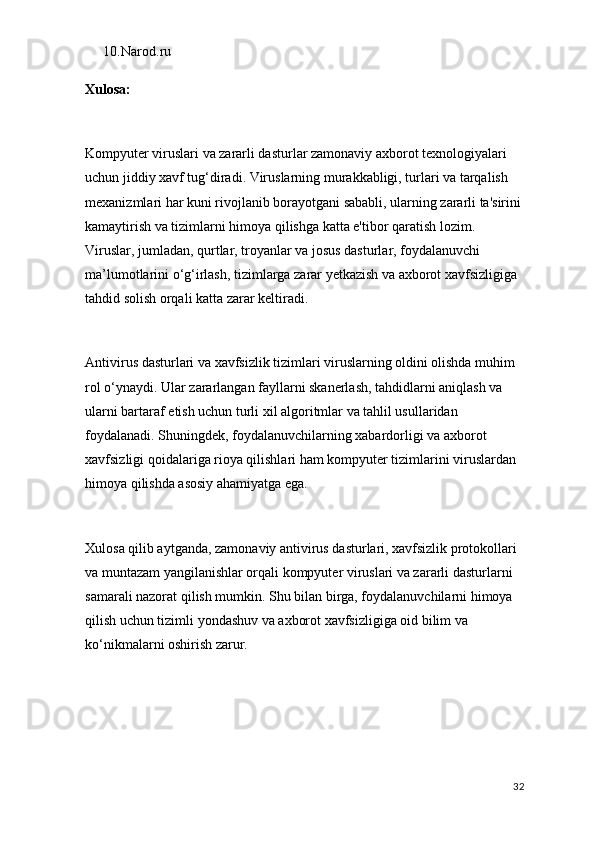 10. Narod.ru
Xulosa:
Kompyuter viruslari va zararli dasturlar zamonaviy axborot texnologiyalari 
uchun jiddiy xavf tug‘diradi. Viruslarning murakkabligi, turlari va tarqalish 
mexanizmlari har kuni rivojlanib borayotgani sababli, ularning zararli ta'sirini
kamaytirish va tizimlarni himoya qilishga katta e'tibor qaratish lozim. 
Viruslar, jumladan, qurtlar, troyanlar va josus dasturlar, foydalanuvchi 
ma’lumotlarini o‘g‘irlash, tizimlarga zarar yetkazish va axborot xavfsizligiga 
tahdid solish orqali katta zarar keltiradi.
Antivirus dasturlari va xavfsizlik tizimlari viruslarning oldini olishda muhim 
rol o‘ynaydi. Ular zararlangan fayllarni skanerlash, tahdidlarni aniqlash va 
ularni bartaraf etish uchun turli xil algoritmlar va tahlil usullaridan 
foydalanadi. Shuningdek, foydalanuvchilarning xabardorligi va axborot 
xavfsizligi qoidalariga rioya qilishlari ham kompyuter tizimlarini viruslardan 
himoya qilishda asosiy ahamiyatga ega. 
Xulosa qilib aytganda, zamonaviy antivirus dasturlari, xavfsizlik protokollari 
va muntazam yangilanishlar orqali kompyuter viruslari va zararli dasturlarni 
samarali nazorat qilish mumkin. Shu bilan birga, foydalanuvchilarni himoya 
qilish uchun tizimli yondashuv va axborot xavfsizligiga oid bilim va 
ko‘nikmalarni oshirish zarur.
32 