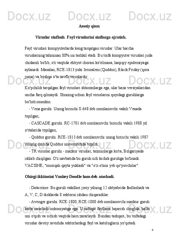 Asosiy qism
Viruslar sinflash . Fayl viruslarini sinflarga ajratish.
Fayl viruslari kompyuterlarda keng tarqalgan viruslar. Ular barcha 
viruslarning tahminan 80% ini tashkil etadi. Bu toifa kompyuter viruslari juda
chidamli bo'lib, o'z vaqtida ehtiyot chorasi ko'rilmasa, haqiqiy epidemiyaga 
aylanadi.   Masalan, RCE-1813 yoki Ierusalem (Quddus), Black Friday (qora 
juma) va boshqa o'ta xavfli viruslardir.
Ko'pchilik tarqalgan fayl viruslari shtammlarga ega, ular baza versiyalaridan 
uncha farq qilmaydi. Shuning uchun fayl viruslarini quyidagi guruhlarga 
bo'lish mumkin:
        - Vena guruhi. Uning birinchi S-648 deb nomlanuvchi vakili Venada 
topilgan;
       - CASCADE guruhi. RC-1701 deb nomlanuvchi birinchi vakili 1988 yil 
o'rtalarida topilgan;
        - Quddus guruhi. RCE-1813 deb nomlanuvchi uning birinchi vakili 1987 
yilning oxirida Quddus universitetida topildi;
        - TR viruslar guruhi - mazkur viruslar, taxminlarga ko'ra, Bolgariyada 
ishlab chiqilgan. O'z navbatida bu guruh uch kichik guruhga bo'linadi. 
VACSINE, "musiqali qayta yuklash" va "o'z-o'zini yeb qo'yuvchilar".
Ohirgi ikkitasini Vankey Doodle ham deb atashadi.
        - Datacrime. Bu guruh vakillari joriy yilning 12 oktyabrida faollashadi va 
A, V, C, D disklarda 8 sektorni ishdan chiqaradilar.
        - Avenger guruhi. RCE-1800, RCE-1000 deb nomlanuvchi mazkur guruh 
katta zararlash imkoniyatiga ega. U nafaqat fayllarni bajarish chog'ida, balki 
uni o'qish va ochish vaqtida ham zararlaydi. Bundan tashqari, bu toifadagi 
viruslar davriy ravishda sektorlardagi fayl va katologlarni yo'qotadi. 
6