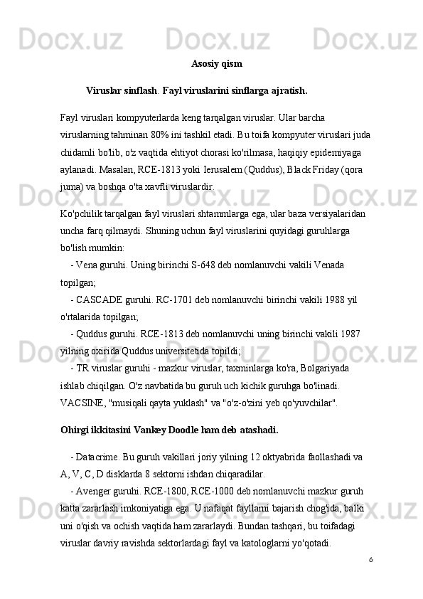 Asosiy qism
Viruslar sinflash . Fayl viruslarini sinflarga ajratish.
Fayl viruslari kompyuterlarda keng tarqalgan viruslar. Ular barcha 
viruslarning tahminan 80% ini tashkil etadi. Bu toifa kompyuter viruslari juda
chidamli bo'lib, o'z vaqtida ehtiyot chorasi ko'rilmasa, haqiqiy epidemiyaga 
aylanadi.   Masalan, RCE-1813 yoki Ierusalem (Quddus), Black Friday (qora 
juma) va boshqa o'ta xavfli viruslardir.
Ko'pchilik tarqalgan fayl viruslari shtammlarga ega, ular baza versiyalaridan 
uncha farq qilmaydi. Shuning uchun fayl viruslarini quyidagi guruhlarga 
bo'lish mumkin:
        - Vena guruhi. Uning birinchi S-648 deb nomlanuvchi vakili Venada 
topilgan;
       - CASCADE guruhi. RC-1701 deb nomlanuvchi birinchi vakili 1988 yil 
o'rtalarida topilgan;
        - Quddus guruhi. RCE-1813 deb nomlanuvchi uning birinchi vakili 1987 
yilning oxirida Quddus universitetida topildi;
        - TR viruslar guruhi - mazkur viruslar, taxminlarga ko'ra, Bolgariyada 
ishlab chiqilgan. O'z navbatida bu guruh uch kichik guruhga bo'linadi. 
VACSINE, "musiqali qayta yuklash" va "o'z-o'zini yeb qo'yuvchilar".
Ohirgi ikkitasini Vankey Doodle ham deb atashadi.
        - Datacrime. Bu guruh vakillari joriy yilning 12 oktyabrida faollashadi va 
A, V, C, D disklarda 8 sektorni ishdan chiqaradilar.
        - Avenger guruhi. RCE-1800, RCE-1000 deb nomlanuvchi mazkur guruh 
katta zararlash imkoniyatiga ega. U nafaqat fayllarni bajarish chog'ida, balki 
uni o'qish va ochish vaqtida ham zararlaydi. Bundan tashqari, bu toifadagi 
viruslar davriy ravishda sektorlardagi fayl va katologlarni yo'qotadi. 
6 