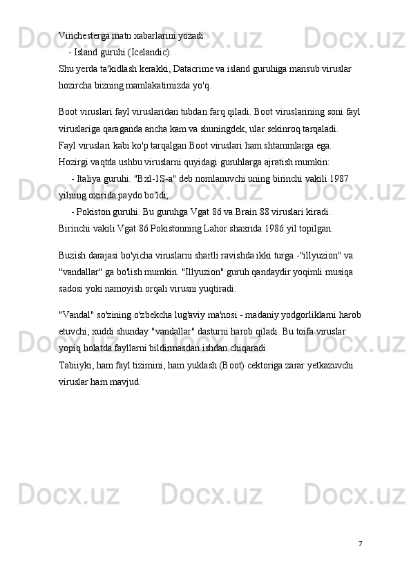 Vinchesterga matn xabarlarini yozadi.
        - Island guruhi (Icelandic).
Shu yerda ta'kidlash kerakki, Datacrime va island guruhiga mansub viruslar 
hozircha bizning mamlakatimizda yo'q.
Boot viruslari fayl viruslaridan tubdan farq qiladi. Boot viruslarining soni fayl
viruslariga qaraganda ancha kam va shuningdek, ular sekinroq tarqaladi.
Fayl viruslari kabi ko'p tarqalgan Boot viruslari ham shtammlarga ega. 
Hozirgi vaqtda ushbu viruslarni quyidagi guruhlarga ajratish mumkin:  
         - Italiya   guruhi.   "Bxl-1S-a" deb nomlanuvchi uning birinchi vakili 1987 
yilning oxirida paydo bo'ldi;
         - Pokiston guruhi. Bu guruhga Vgat 86 va Brain 88 viruslari kiradi. 
Birinchi vakili Vgat 86 Pokistonning Lahor shaxrida 1986 yil topilgan.
Buzish darajasi bo'yicha viruslarni shartli ravishda ikki turga -"illyuzion" va 
"vandallar" ga bo'lish mumkin. "Illyuzion" guruh qandaydir yoqimli musiqa 
sadosi yoki namoyish orqali virusni yuqtiradi.
"Vandal" so'zining o'zbekcha lug'aviy ma'nosi - madaniy yodgorliklarni harob
etuvchi, xuddi shunday "vandallar" dasturni harob qiladi. Bu toifa viruslar 
yopiq holatda fayllarni bildirmasdan ishdan chiqaradi.
Tabiiyki, ham fayl tizimini, ham yuklash (Boot) cektoriga zarar yetkazuvchi 
viruslar ham mavjud.
7
