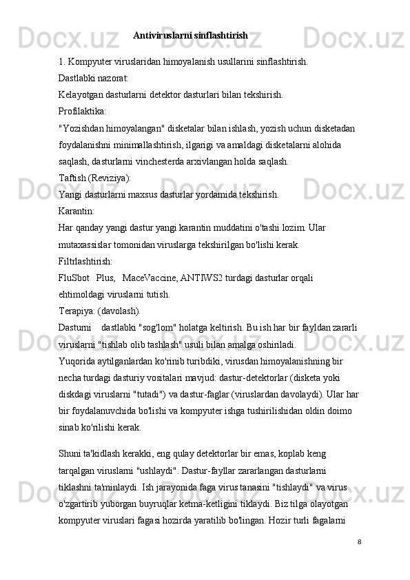Antiviruslarni  sinflashtirish
1.   Kompyuter viruslaridan himoyalanish usullarini   sinflashtirish.
Dastlabki nazorat:
Kelayotgan dasturlarni detektor dasturlari bilan tekshirish.
Profilaktika:
"Yozishdan himoyalangan" disketalar bilan ishlash, yozish uchun disketadan 
foydalanishni minimallashtirish, ilgarigi va amaldagi disketalarni alohida 
saqlash, dasturlarni vinchesterda arxivlangan holda saqlash.
Taftish (Reviziya):
Yangi dasturlarni maxsus dasturlar yordamida tekshirish.
Karantin:
Har qanday yangi dastur yangi karantin muddatini o'tashi lozim. Ular 
mutaxassislar tomonidan viruslarga tekshirilgan bo'lishi kerak.
Filtrlashtirish:
FluSbot      Plus,      MaceVaccine,   ANTIWS2 turdagi dasturlar orqali 
ehtimoldagi viruslarni tutish.
Terapiya: (davolash).
Dasturni        dastlabki "sog'lom" holatga keltirish.   Bu ish har bir fayldan zararli 
viruslarni "tishlab olib tashlash" usuli bilan amalga oshiriladi.
Yuqorida aytilganlardan ko'rinib turibdiki, virusdan himoyalanishning bir 
necha turdagi dasturiy vositalari mavjud: dastur-detektorlar (disketa yoki 
diskdagi viruslarni "tutadi") va dastur-faglar (viruslardan davolaydi). Ular har 
bir foydalanuvchida bo'lishi va kompyuter ishga tushirilishidan oldin doimo 
sinab ko'rilishi kerak.
Shuni ta'kidlash kerakki, eng qulay detektorlar bir emas, koplab keng 
tarqalgan viruslarni "ushlaydi". Dastur-fayllar zararlangan dasturlarni 
tiklashni ta'minlaydi. Ish jarayonida faga virus tanasini "tishlaydi" va virus 
o'zgartirib yuborgan buyruqlar ketma-ketligini tiklaydi. Biz tilga olayotgan 
kompyuter viruslari fagasi hozirda yaratilib bo'lingan. Hozir turli fagalarni 
8
