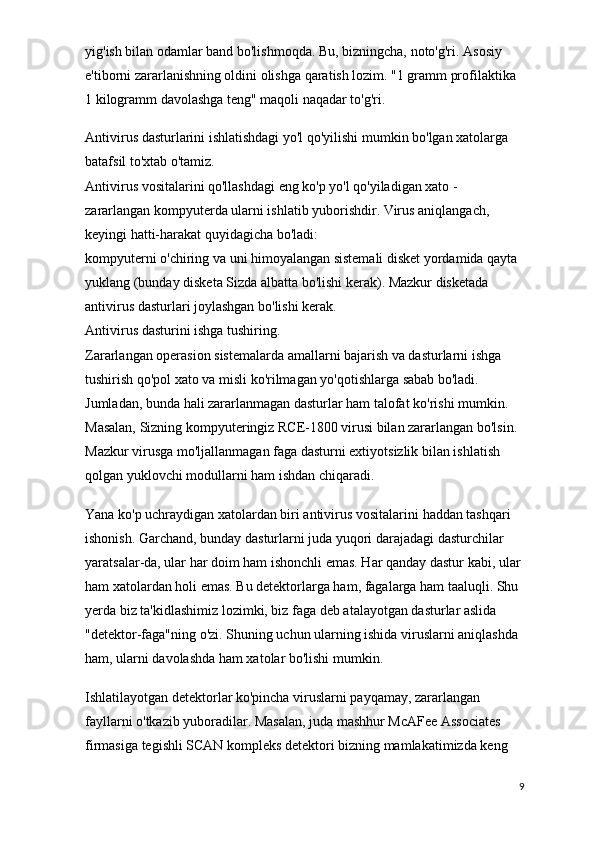 yig'ish bilan odamlar band bo'lishmoqda. Bu, bizningcha, noto'g'ri. Asosiy 
e'tiborni zararlanishning oldini olishga qaratish lozim. "1 gramm profilaktika 
1 kilogramm davolashga teng" maqoli naqadar to'g'ri.
Antivirus dasturlarini ishlatishdagi yo'l qo'yilishi mumkin bo'lgan xatolarga 
batafsil to'xtab o'tamiz.
Antivirus vositalarini qo'llashdagi eng ko'p yo'l qo'yiladigan xato - 
zararlangan kompyuterda ularni ishlatib yuborishdir. Virus aniqlangach, 
keyingi hatti-harakat quyidagicha bo'ladi:
kompyuterni o'chiring va uni himoyalangan sistemali disket yordamida qayta 
yuklang (bunday disketa Sizda albatta bo'lishi kerak). Mazkur disketada 
antivirus dasturlari joylashgan bo'lishi kerak.
Antivirus dasturini ishga tushiring.
Zararlangan operasion sistemalarda amallarni bajarish va dasturlarni ishga 
tushirish qo'pol xato va misli ko'rilmagan yo'qotishlarga sabab bo'ladi. 
Jumladan, bunda hali zararlanmagan dasturlar ham talofat ko'rishi mumkin. 
Masalan, Sizning kompyuteringiz RCE-1800 virusi bilan zararlangan bo'lsin. 
Mazkur virusga mo'ljallanmagan faga dasturni extiyotsizlik bilan ishlatish 
qolgan yuklovchi modullarni ham ishdan chiqaradi.
Yana ko'p uchraydigan xatolardan biri antivirus vositalarini   haddan tashqari 
ishonish. Garchand, bunday dasturlarni juda yuqori darajadagi dasturchilar 
yaratsalar-da, ular har doim ham ishonchli emas. Har qanday dastur kabi, ular 
ham xatolardan holi emas. Bu detektorlarga ham, fagalarga ham taaluqli. Shu 
yerda biz ta'kidlashimiz lozimki, biz faga deb atalayotgan dasturlar aslida 
"detektor-faga"ning o'zi. Shuning uchun ularning ishida viruslarni aniqlashda 
ham, ularni davolashda ham xatolar bo'lishi mumkin.
Ishlatilayotgan detektorlar ko'pincha viruslarni payqamay, zararlangan 
fayllarni o'tkazib yuboradilar. Masalan, juda mashhur McAFee Associates 
firmasiga tegishli SCAN kompleks detektori bizning mamlakatimizda keng 
9 